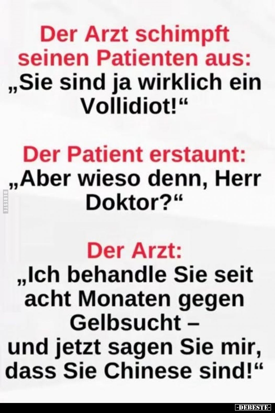 Der Arzt schimpft
seinen Patienten aus:
„Sie sind ja wirklich ein Vollidiot!"
Der Patient erstaunt:
„Aber wieso denn...