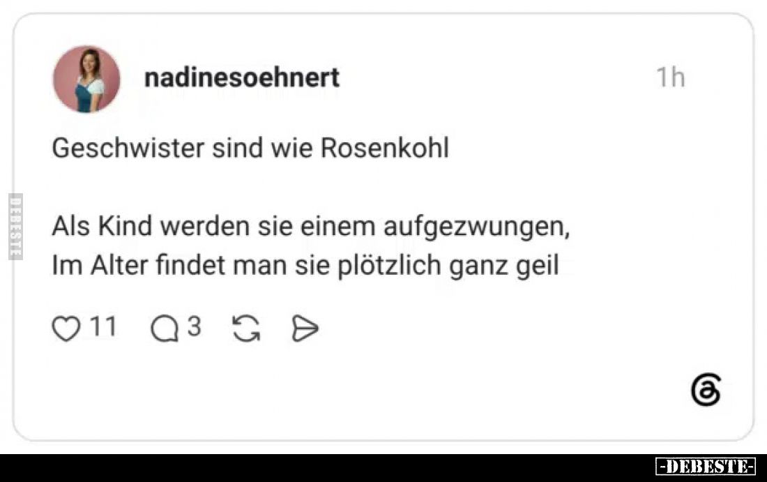 Geschwister sind wie Rosenkohl.

Als Kind werden sie einem aufgezwungen,
Im Alter findet man sie plötzlich ganz geil.
