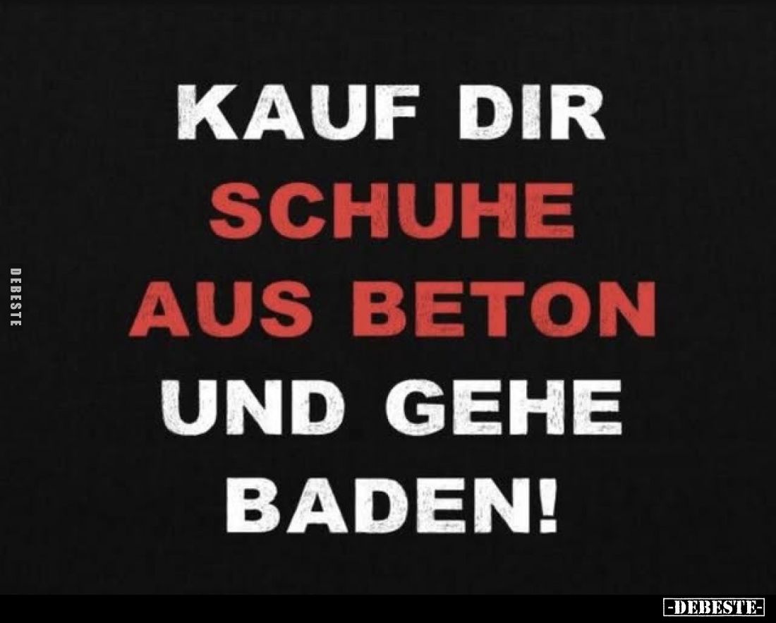 Kauf dir Schuhe aus Beton und gehe baden!