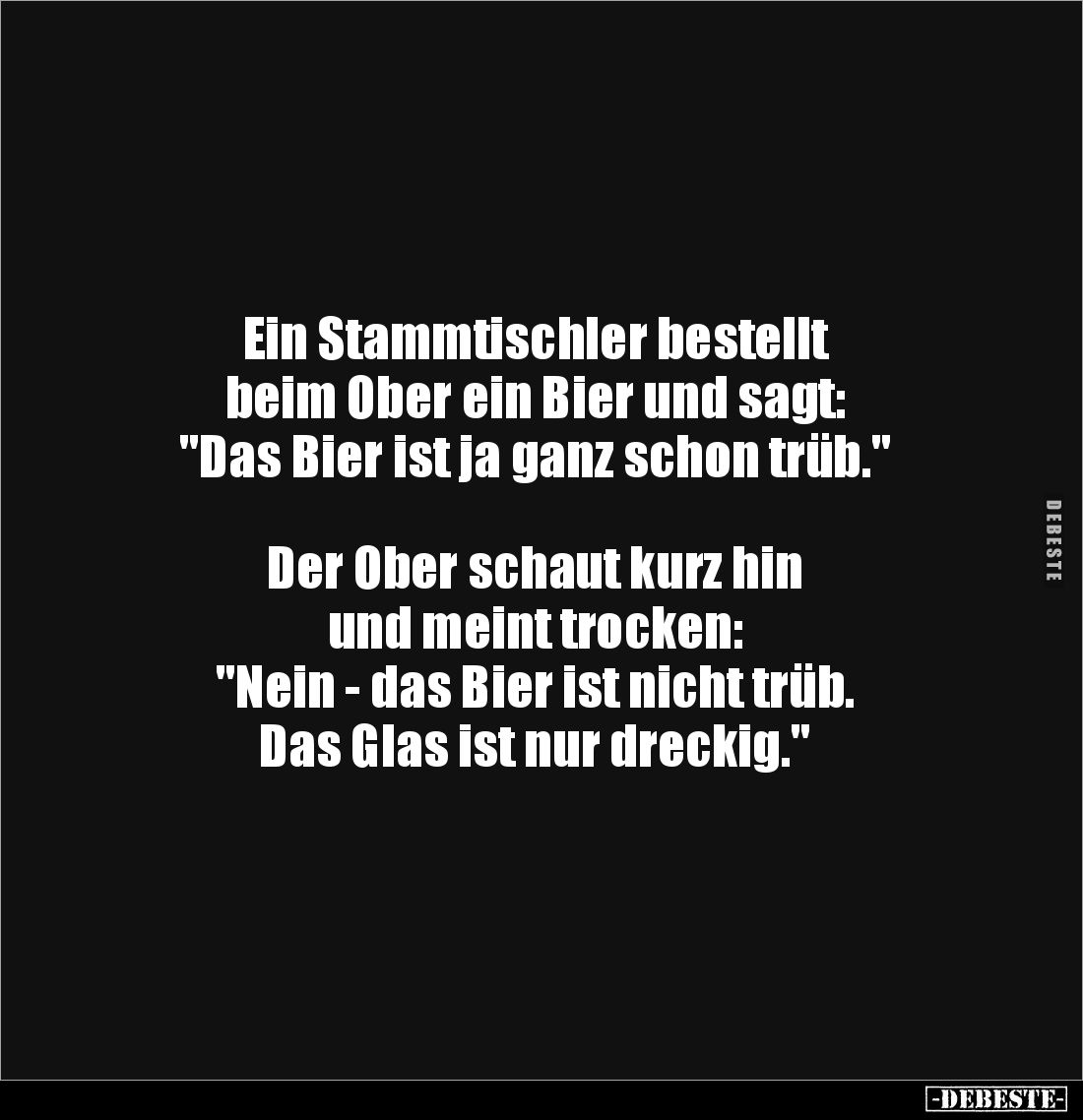 Ein Stammtischler bestellt
beim Ober ein Bier und sagt:
"Das Bier ist ja ganz schon trüb."
Der Ober schau...