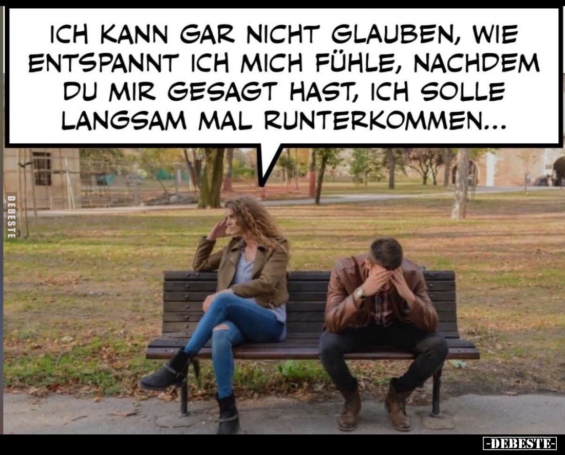 Ich kann gar nicht glauben, wie
entspannt ich mich fühle, nachdem
du mir gesagt hast, ich solle
langsam mal runterkommen.....