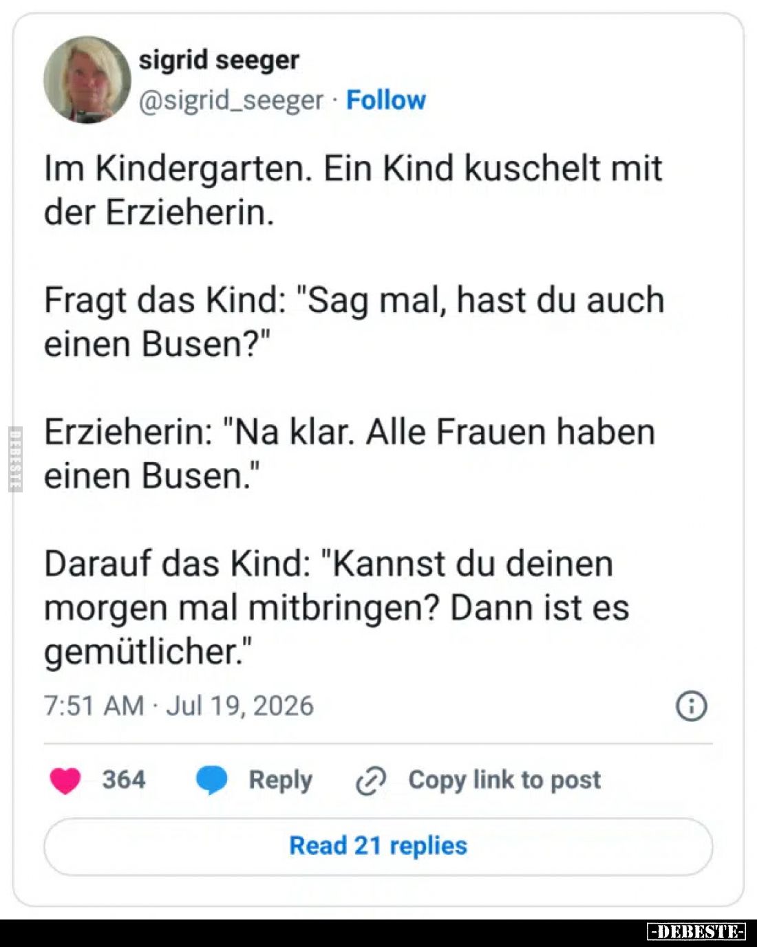 Im Kindergarten. Ein Kind kuschelt mit der Erzieherin.
Fragt das Kind: "Sag mal, hast du auch einen Busen?"
Erzie...