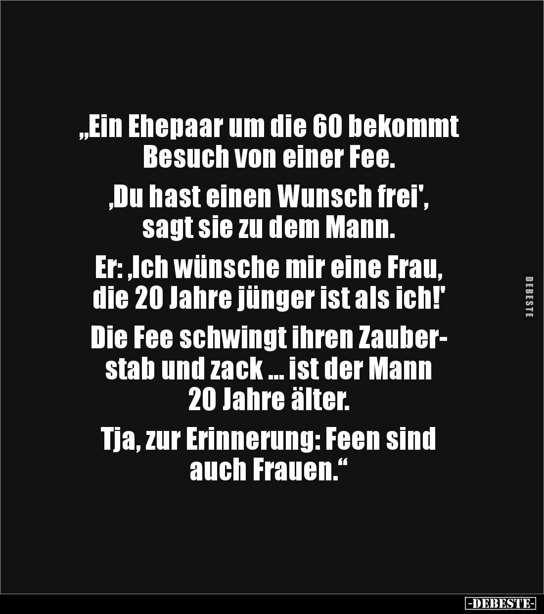 „Ein Ehepaar um die 60 bekommt
Besuch von einer Fee.
,Du hast einen Wunsch frei',
sagt sie zu dem Mann.
Er: ,Ich wü...