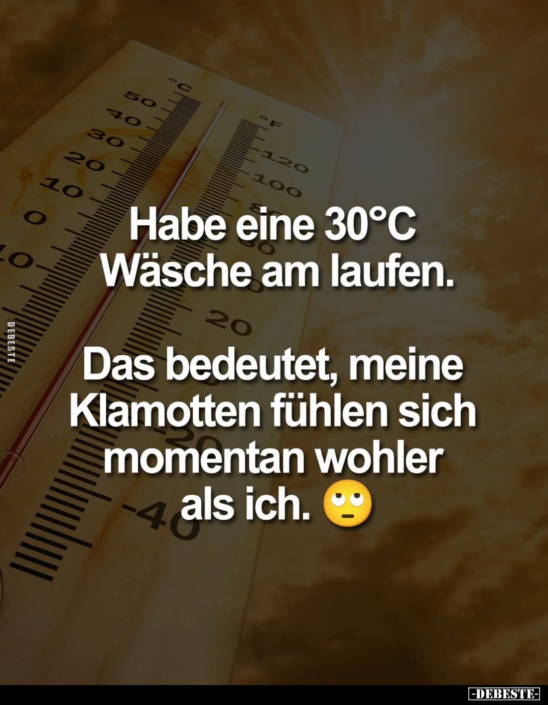 Habe eine 30°C Wäsche am laufen.
Das bedeutet, meine Klamotten fühlen sich momentan wohler
als ich.