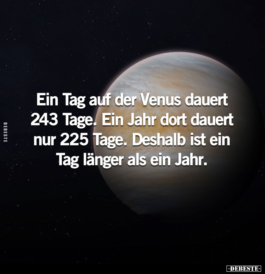 Ein Tag auf der Venus dauert 243 Tage. Ein Jahr dort dauert nur 225 Tage. Deshalb ist ein Tag länger als ein Jahr.