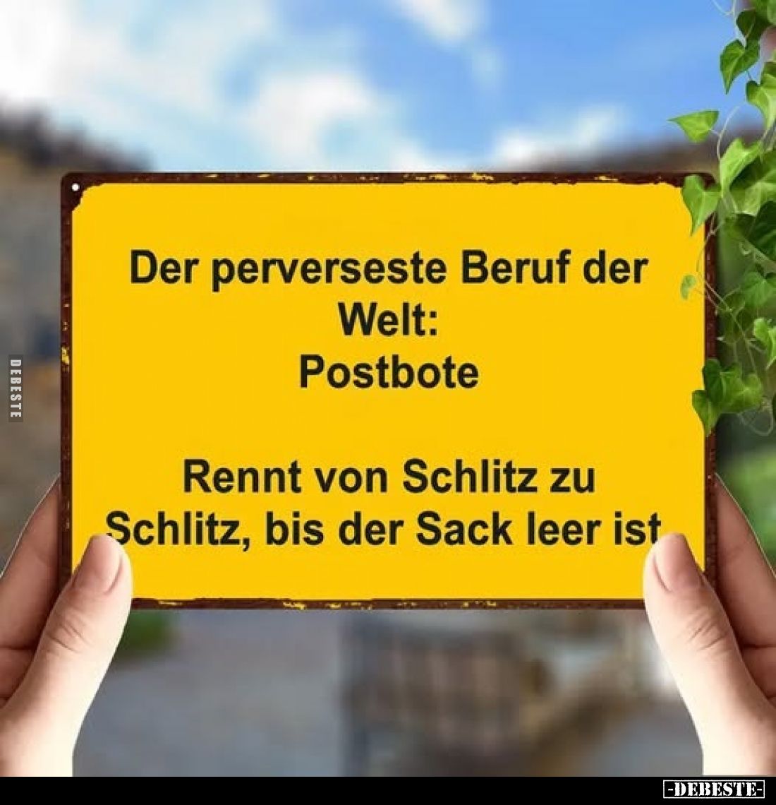 Der perverseste Beruf der
Welt: Postbote. -
Rennt von Schlitz zu Schlitz, bis der Sack leer ist.