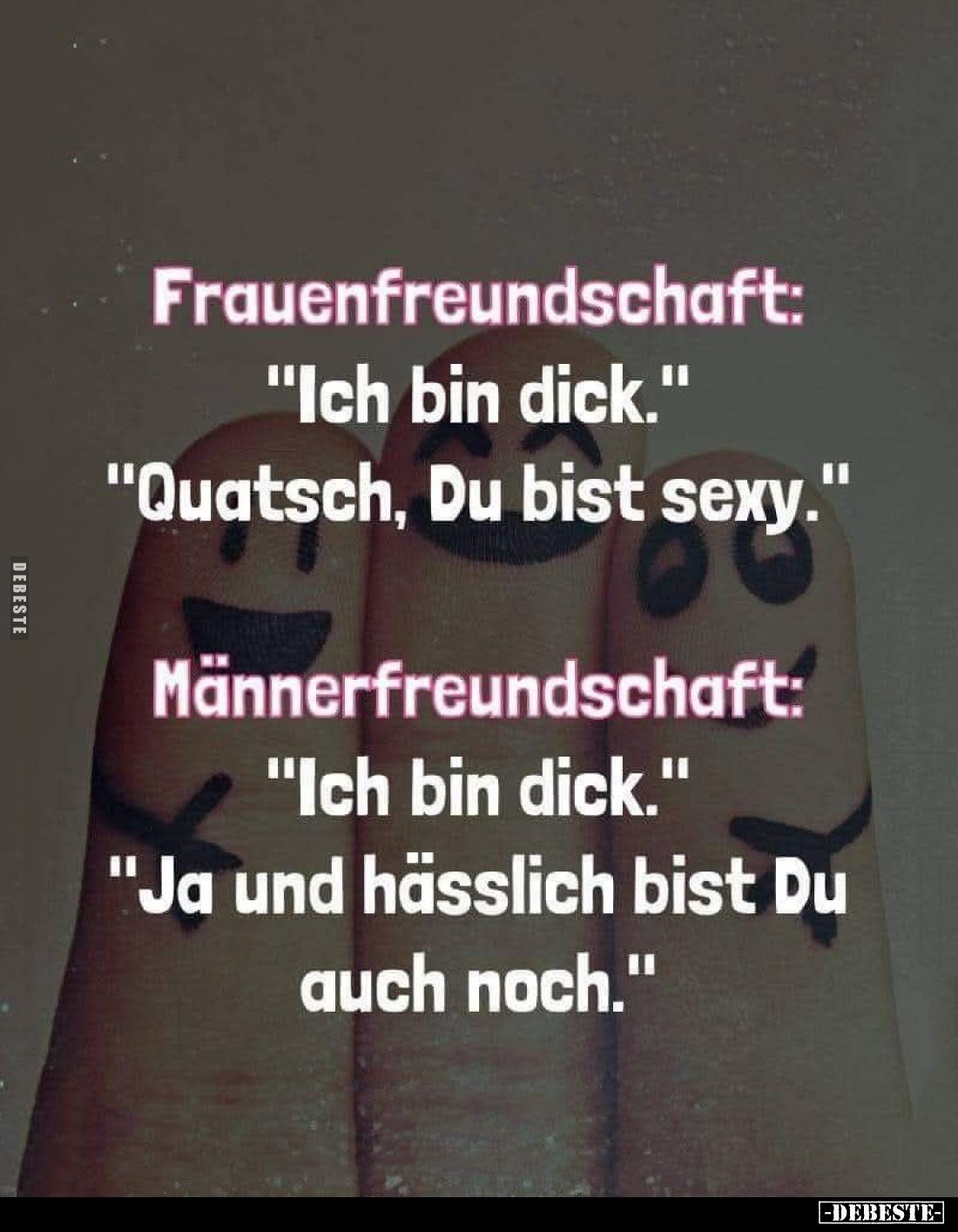 Frauenfreundschaft: "Ich bin dick." - "Quatsch, Du bist sexy." - 
Männerfreundschaft: "Ich bin dick...