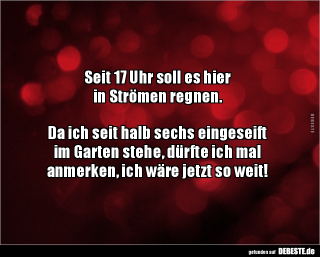 Seit 17 Uhr soll es hier 
in Strömen regnen.



Da ich seit halb sechs eingeseift
im Garten stehe, dürfte ich mal 
anm...