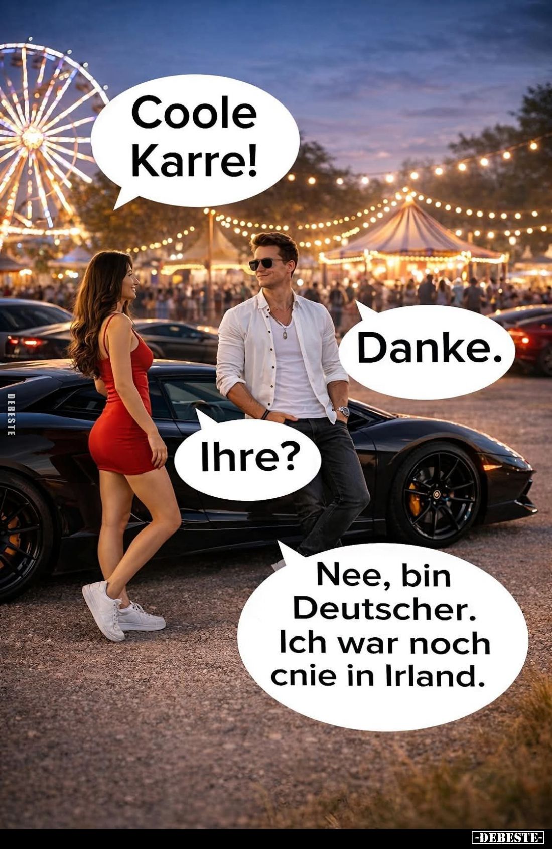 Coole Karre! -
Danke. -
Ihre? -
Nee, bin Deutscher.
Ich war noch cnie in Irland.
