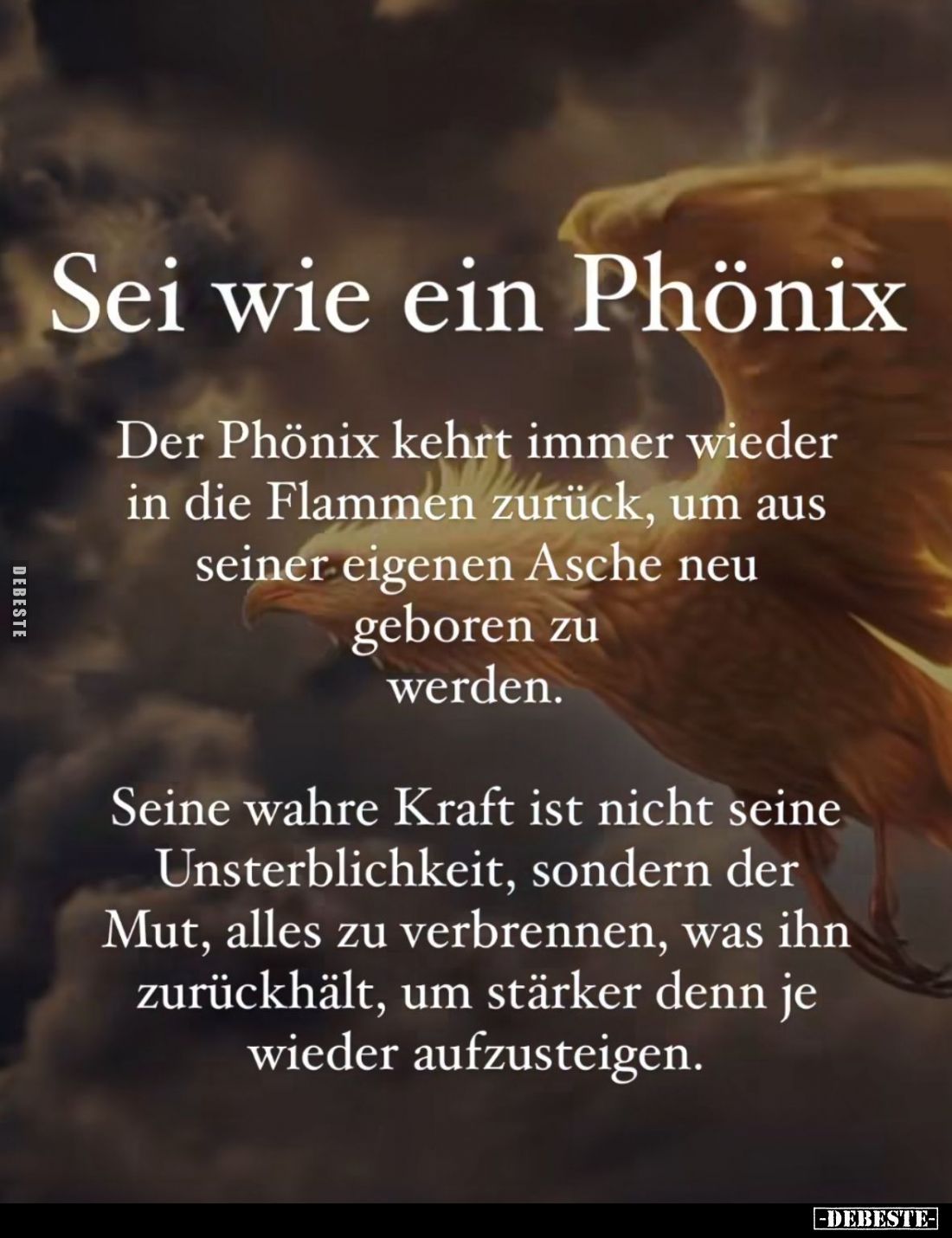 Sei wie ein Phönix.
Der Phönix kehrt immer wieder in die Flammen zurück, um aus seiner eigenen Asche neu geboren zu werden.
...