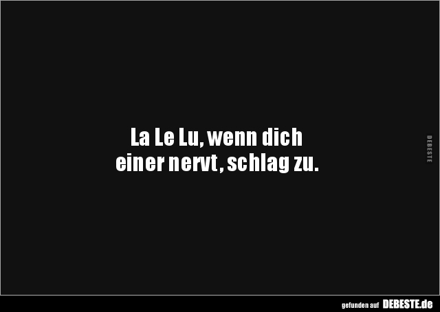 La Le Lu, wenn dich
einer nervt, schlag zu.