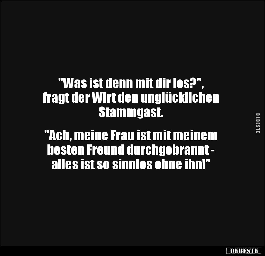 "Was ist denn mit dir los?", 
fragt der Wirt den unglücklichen 
Stammgast. 


"Ach, meine Frau ist mit me...