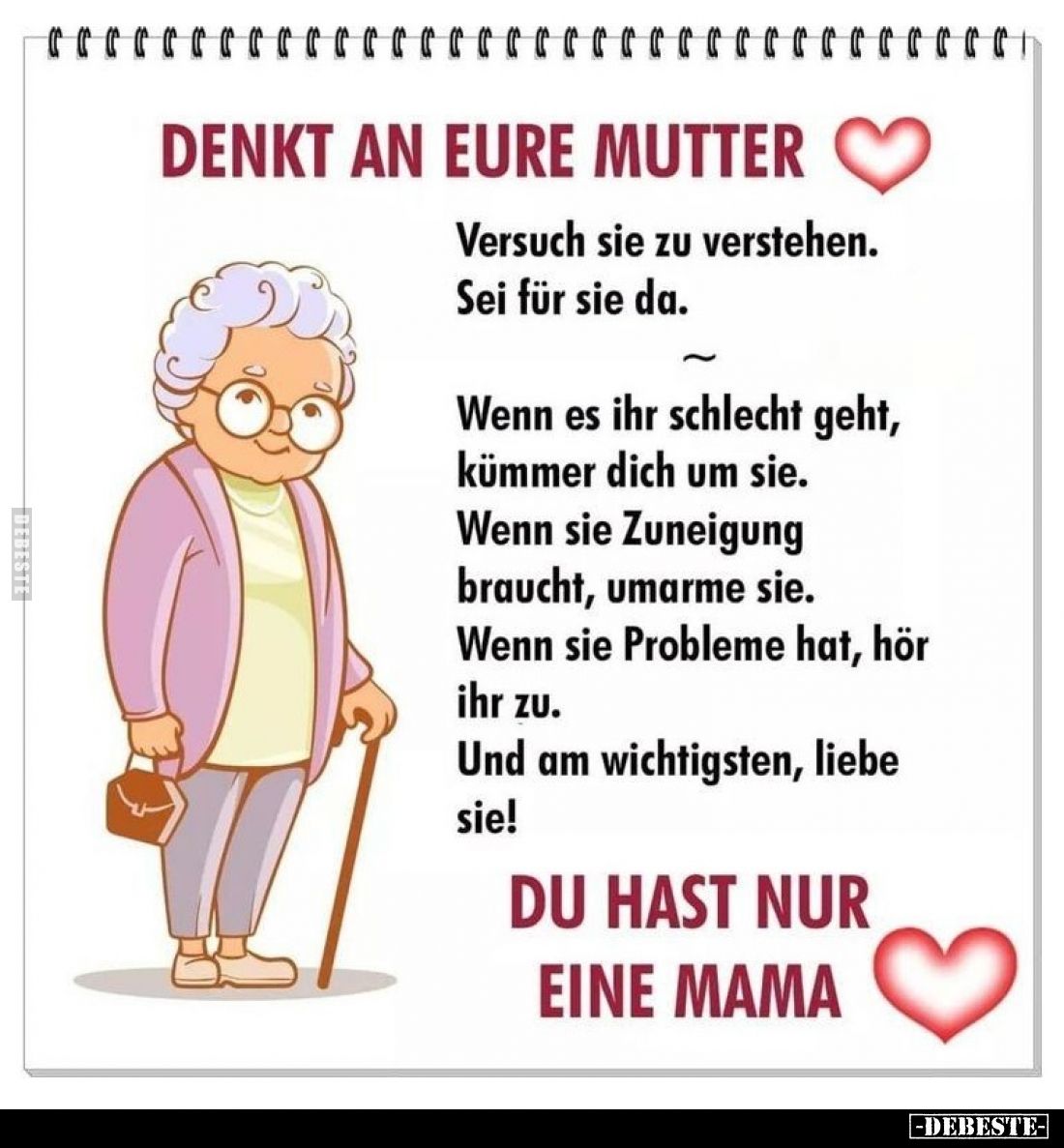 Denkt an eure Mutter.
Versuch sie zu verstehen. Sei für sie da.
Wenn es ihr schlecht geht, kümmer dich um sie.
Wenn sie Zu...