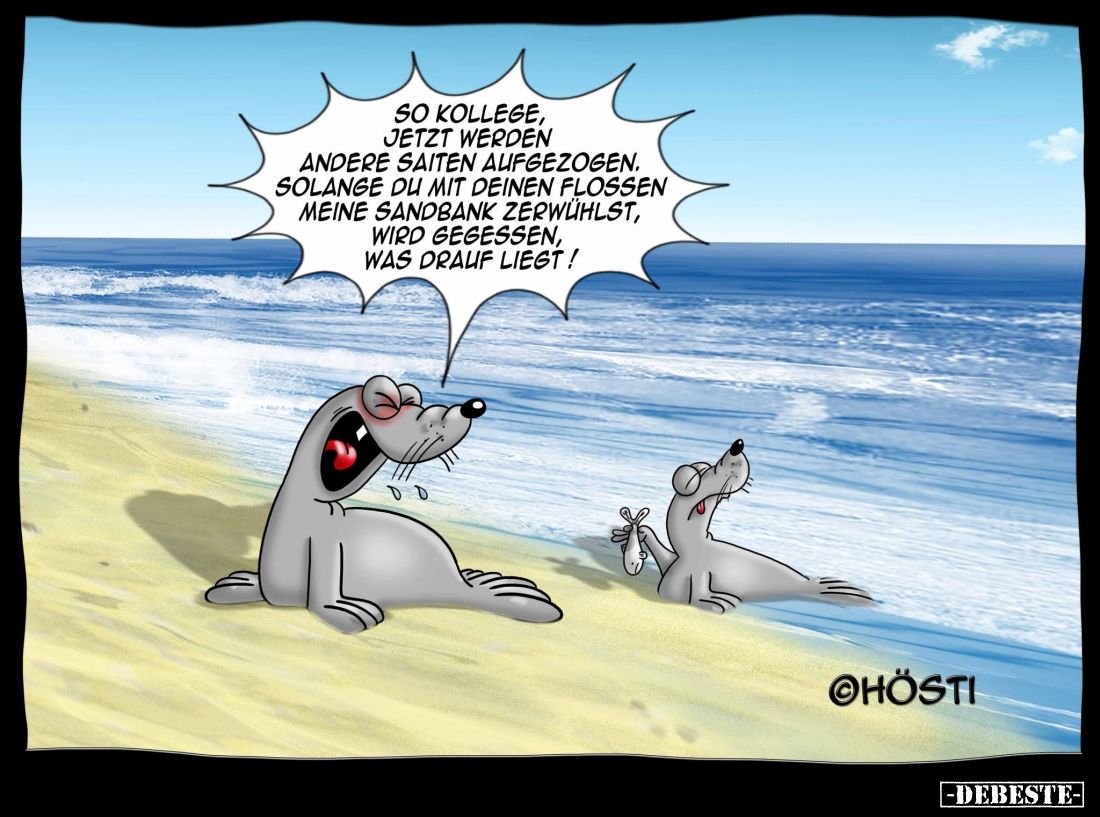 So Kollege, jetzt werden andere Saiten aufgezogen.
Solange du mit deinen Flossen meine Sandbank zerwühlst, wird gegessen, wa...