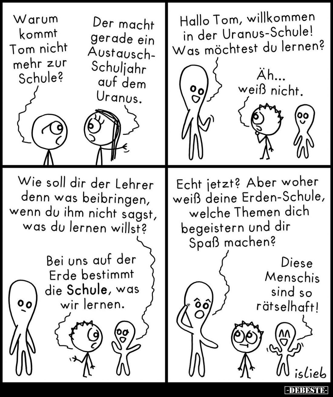 Warum kommt Tom nicht mehr zur Schule? -
Der macht gerade ein Austausch-Schuljahr auf dem Uranus. - Hallo Tom, willkommen in...