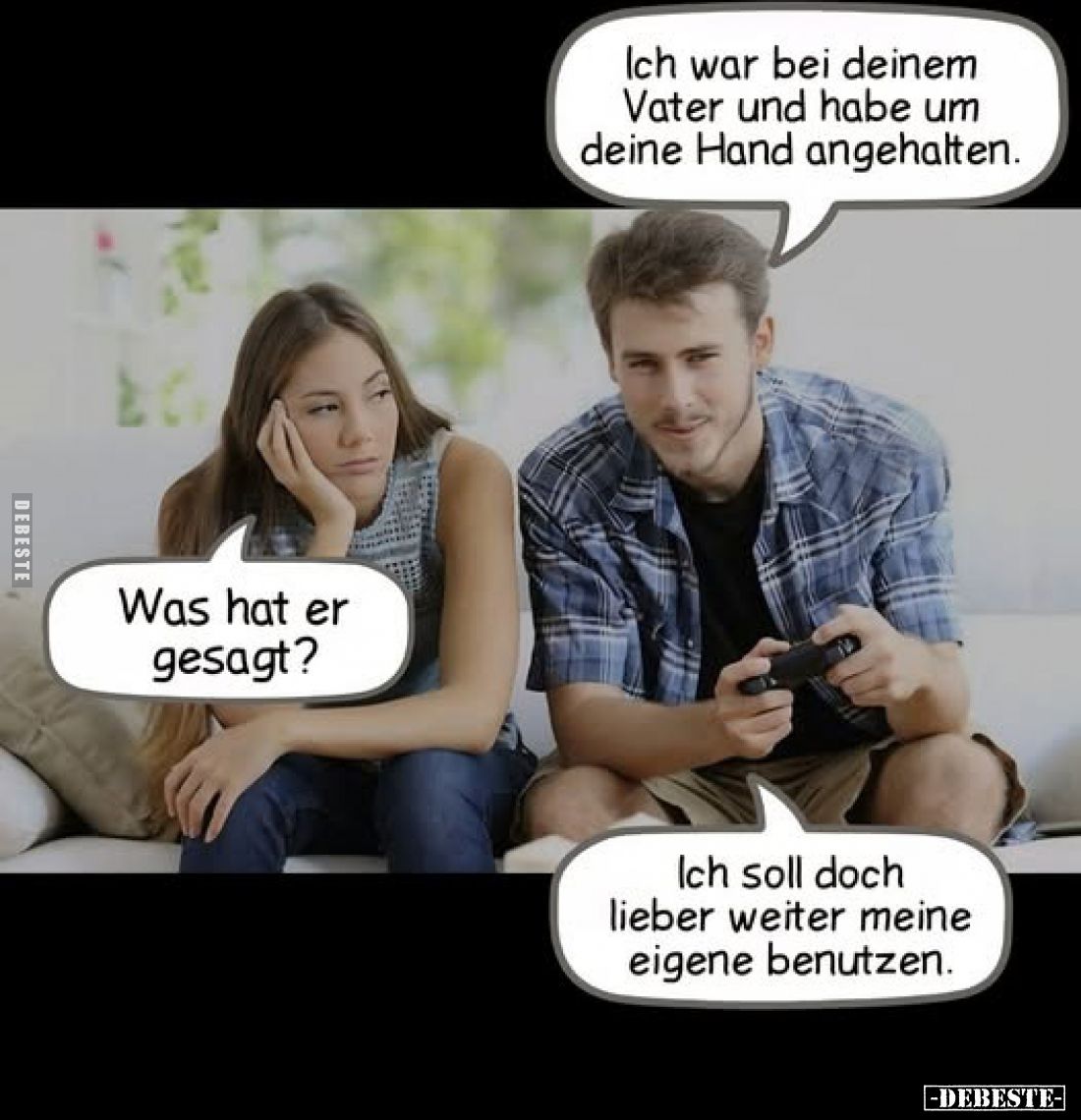 Ich war bei deinem Vater und habe um deine Hand angehalten. 
-
Was hat er gesagt? 
-
Ich soll doch lieber weiter meine ei...