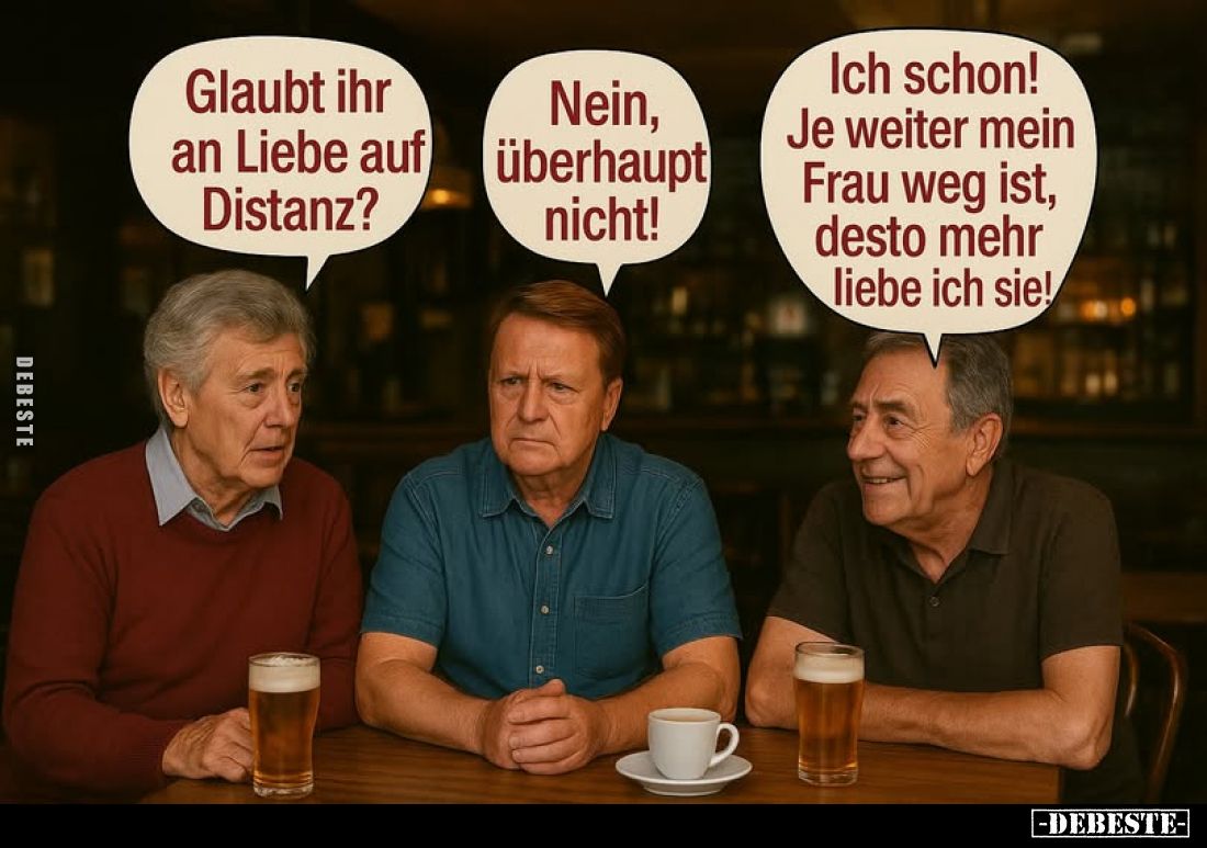 Glaubt ihr an Liebe auf Distanz? -
Nein, überhaupt nicht! -
Ich schon! Je weiter mein Frau weg ist, desto mehr liebe ich si...