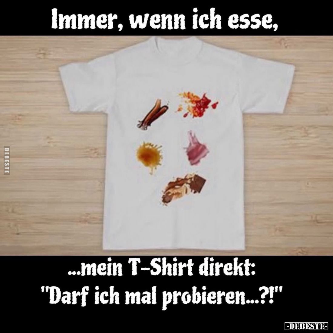 Immer, wenn ich esse,
mein T-Shirt direkt:
"Darf ich mal probieren...?!"