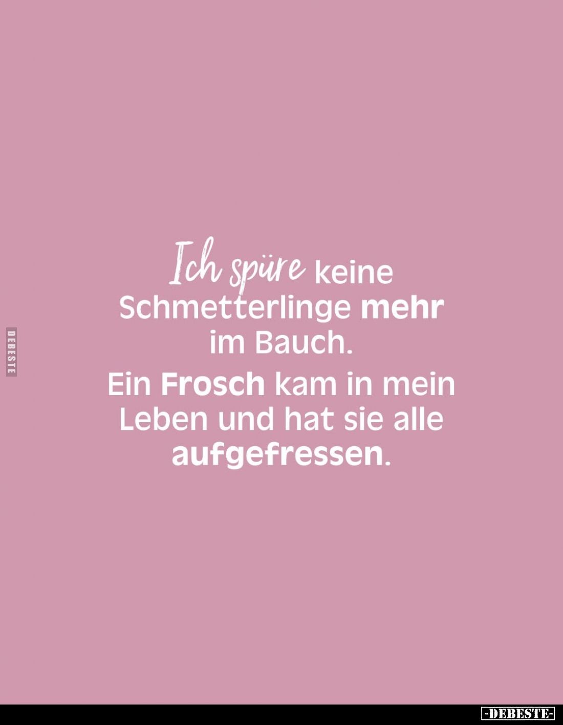Ich spüre keine Schmetterlinge mehr im Bauch.
Ein Frosch kam in mein Leben und hat sie alle aufgefressen.