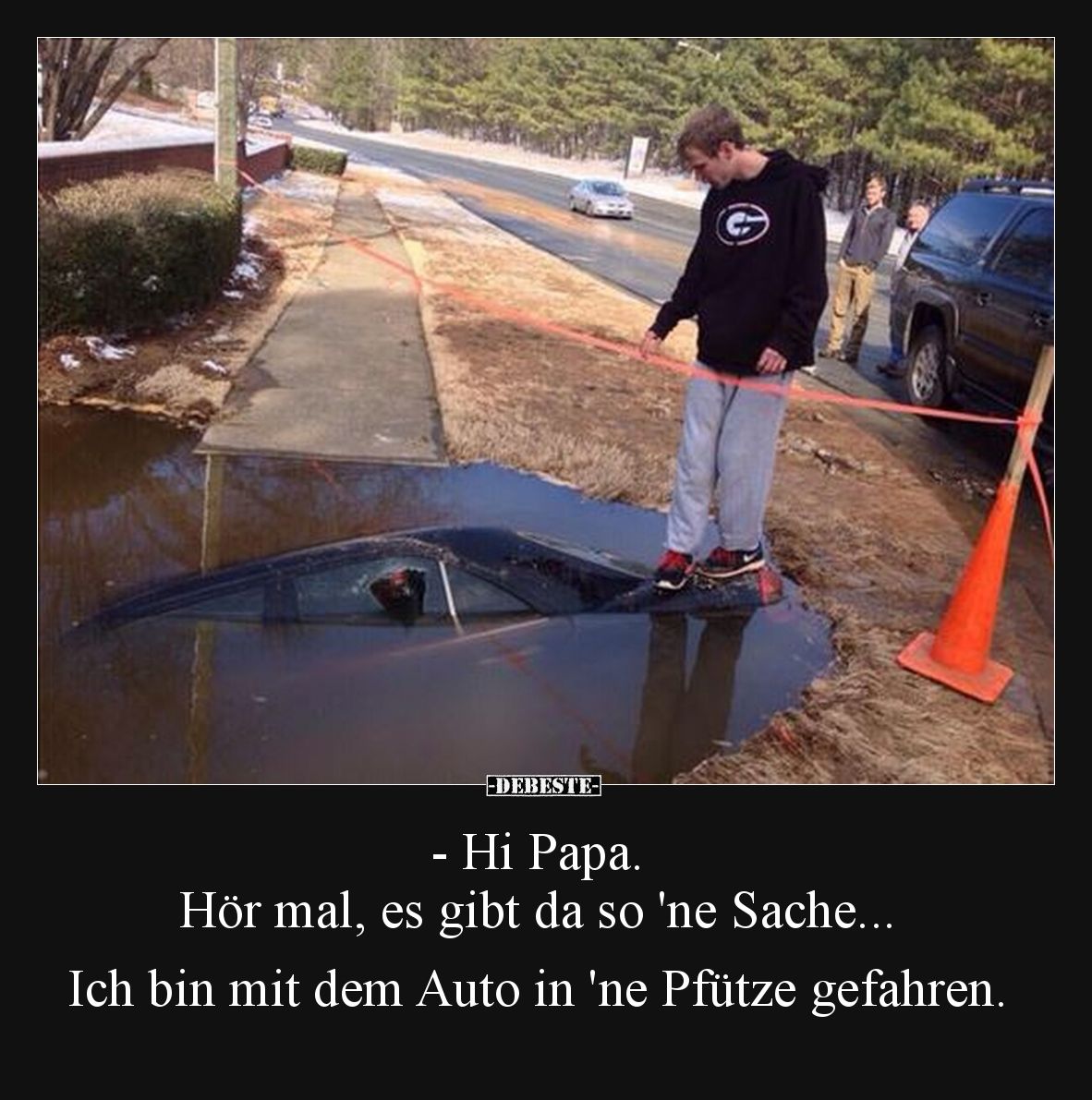 - Hi Papa.
Hör mal, es gibt da so 'ne Sache...

Ich bin mit dem Auto in 'ne Pfütze gefahren.