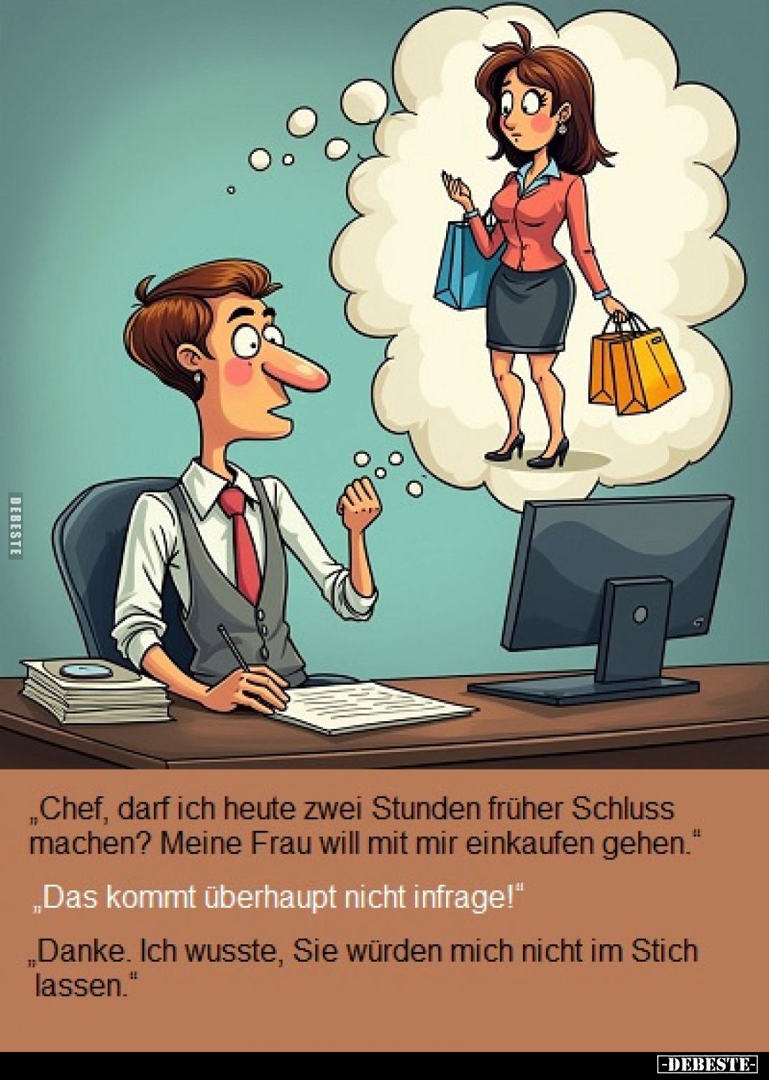 „Chef, darf ich heute zwei Stunden früher Schluss machen? Meine Frau will mit mir einkaufen gehen."
„Das kommt überhaup...