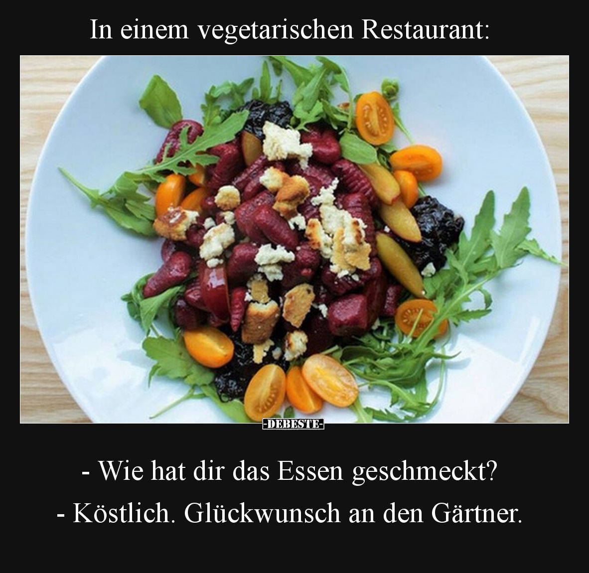 In einem vegetarischen Restaurant:

- Wie hat dir das Essen geschmeckt?

- Köstlich. Glückwunsch an den Gärtner.