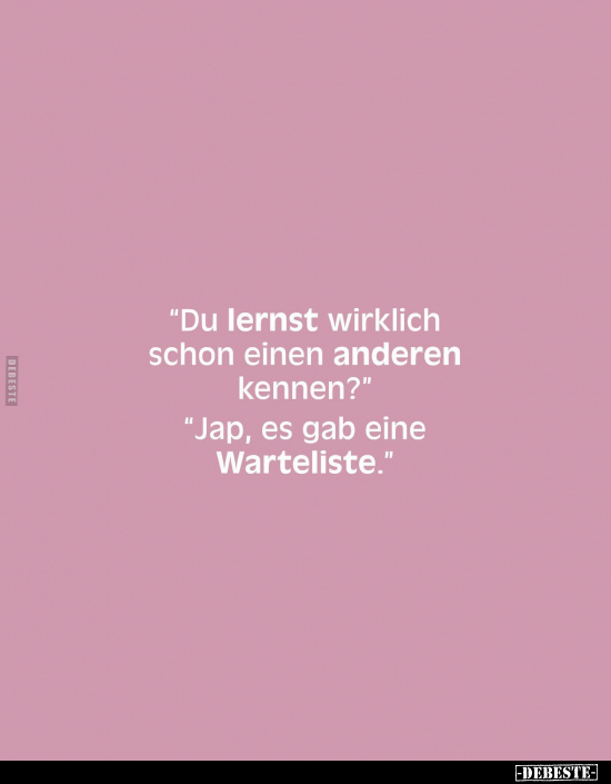 "Du lernst wirklich schon einen anderen kennen?" 
"Jap, es gab eine Warteliste."