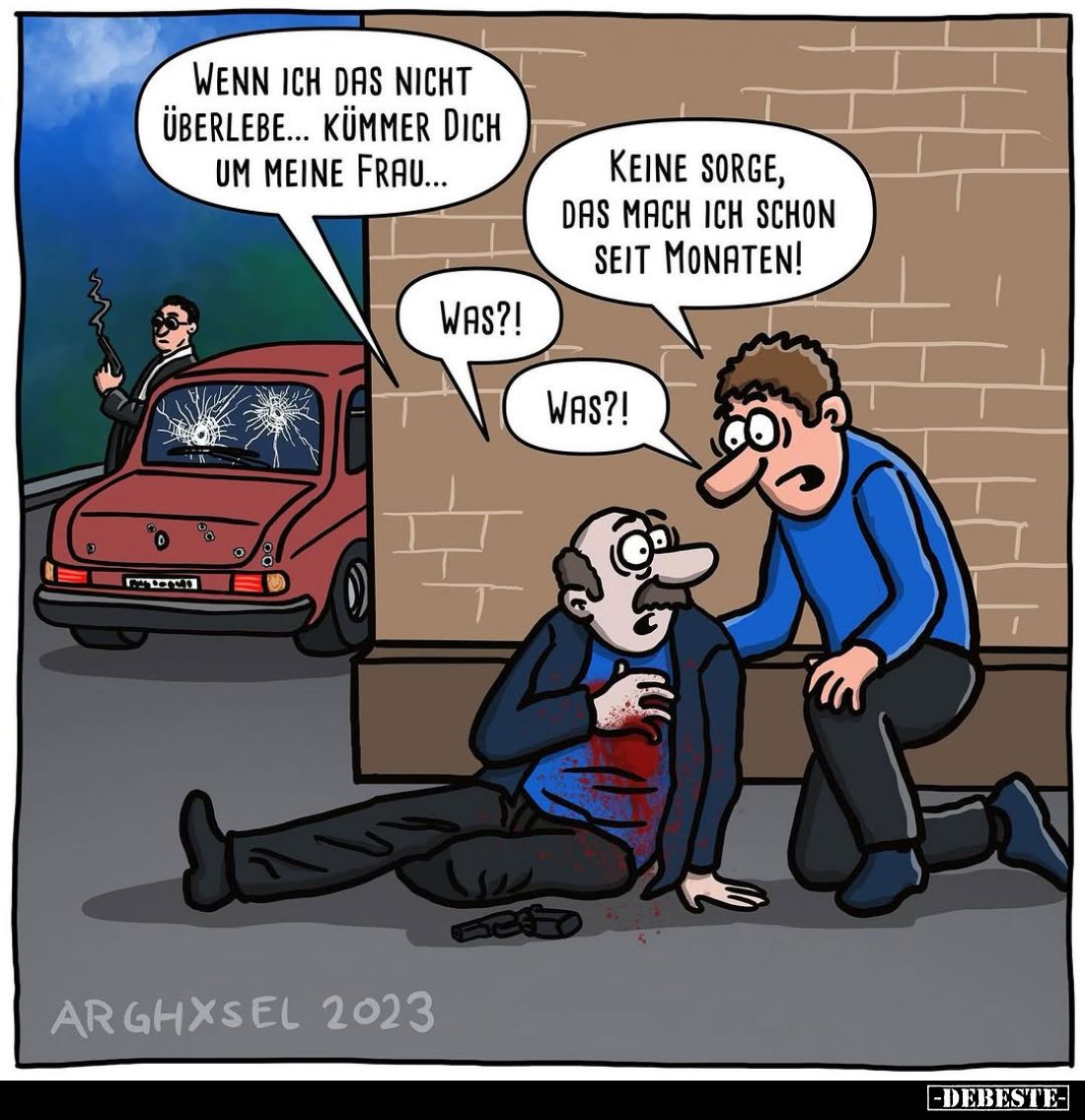 Wenn ich das nicht überlebe... kümmer dich um meine Frau...
Keine Sorge, das mach ich schon seit Monaten!
Was?!
Was?!