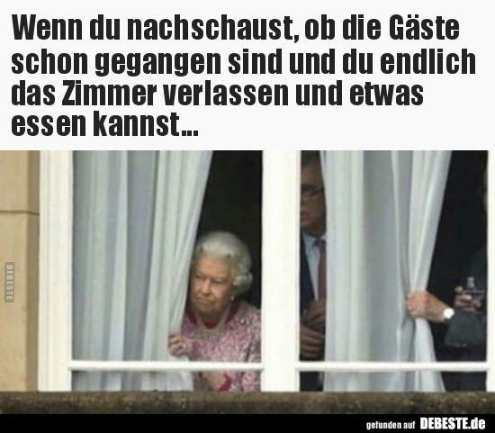 Wenn du nachschaust, ob die Gäste schon gegangen sind und..
