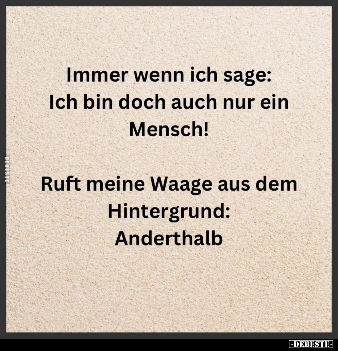 Immer wenn ich sage: Ich bin doch auch nur ein Mensch!
Ruft meine Waage aus dem Hintergrund: Anderthalb.