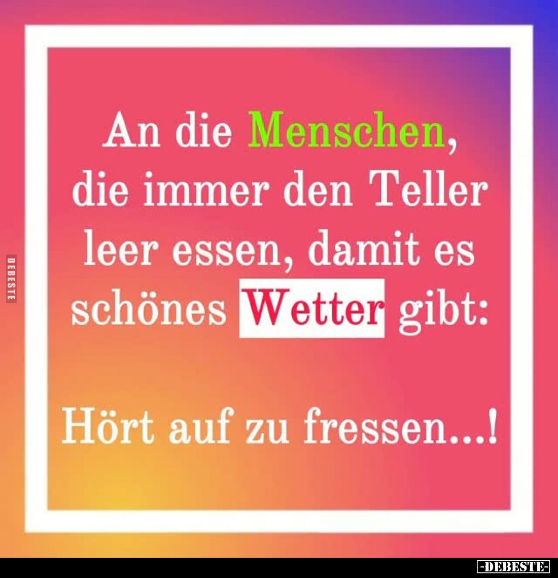 An die Menschen,
die immer den Teller leer essen, damit es schönes Wetter gibt:
Hört auf zu fressen...!