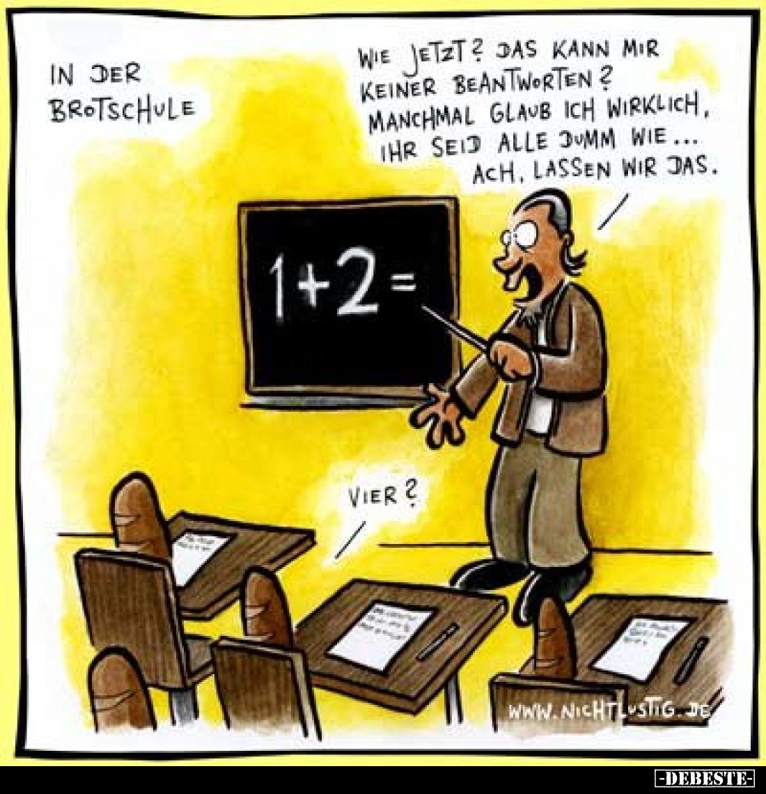 In der Brotschule.
Wie jetzt? Das kann mir keiner beantworten? Manchmal glaub ich wirklich, ihr seid alle dumm wie... ach, l...