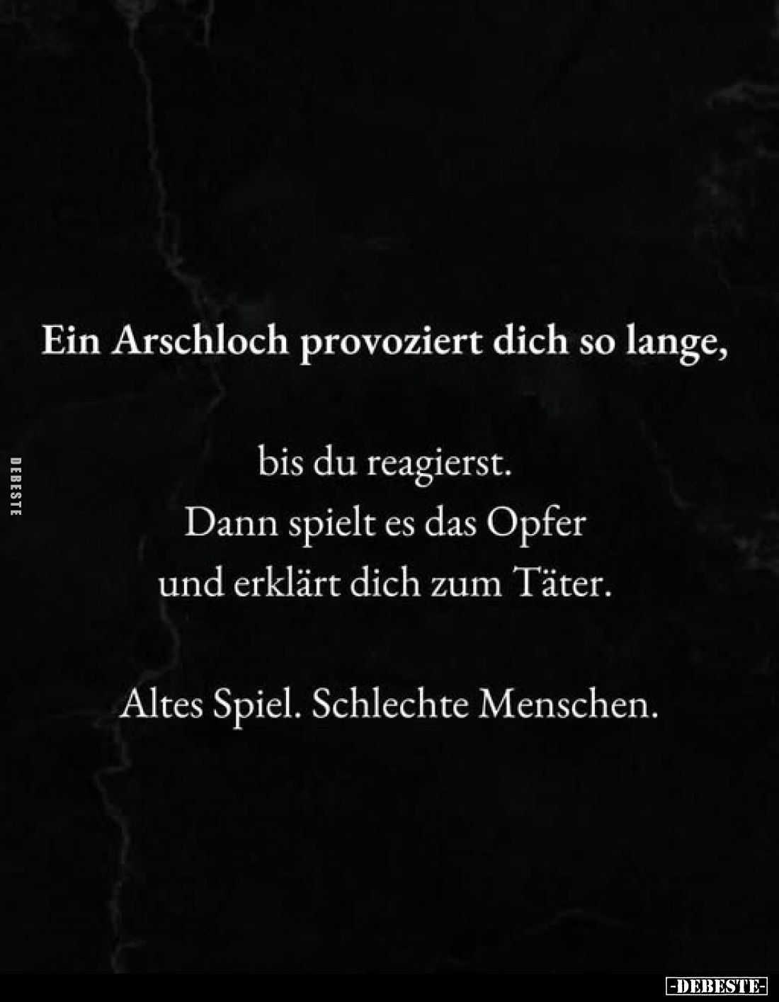 Ein Arschloch provoziert dich so lange,
bis du reagierst.
Dann spielt es das Opfer und erklärt dich zum Täter.
Altes Spiel...