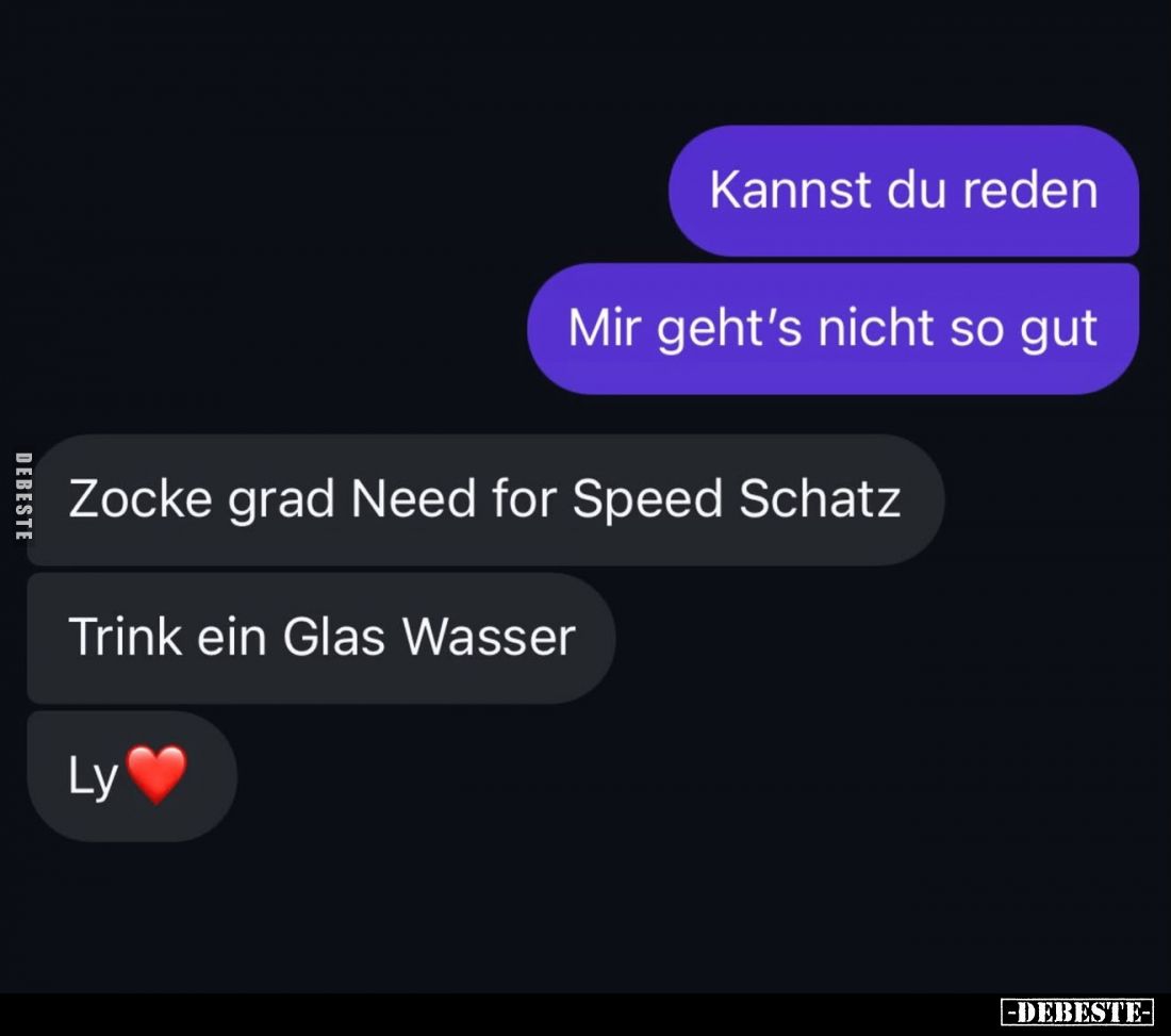 Kannst du reden.
Mir geht’s nicht so gut.
 -
Zocke grad Need for Speed Schatz.

Trink ein Glas Wasser.
