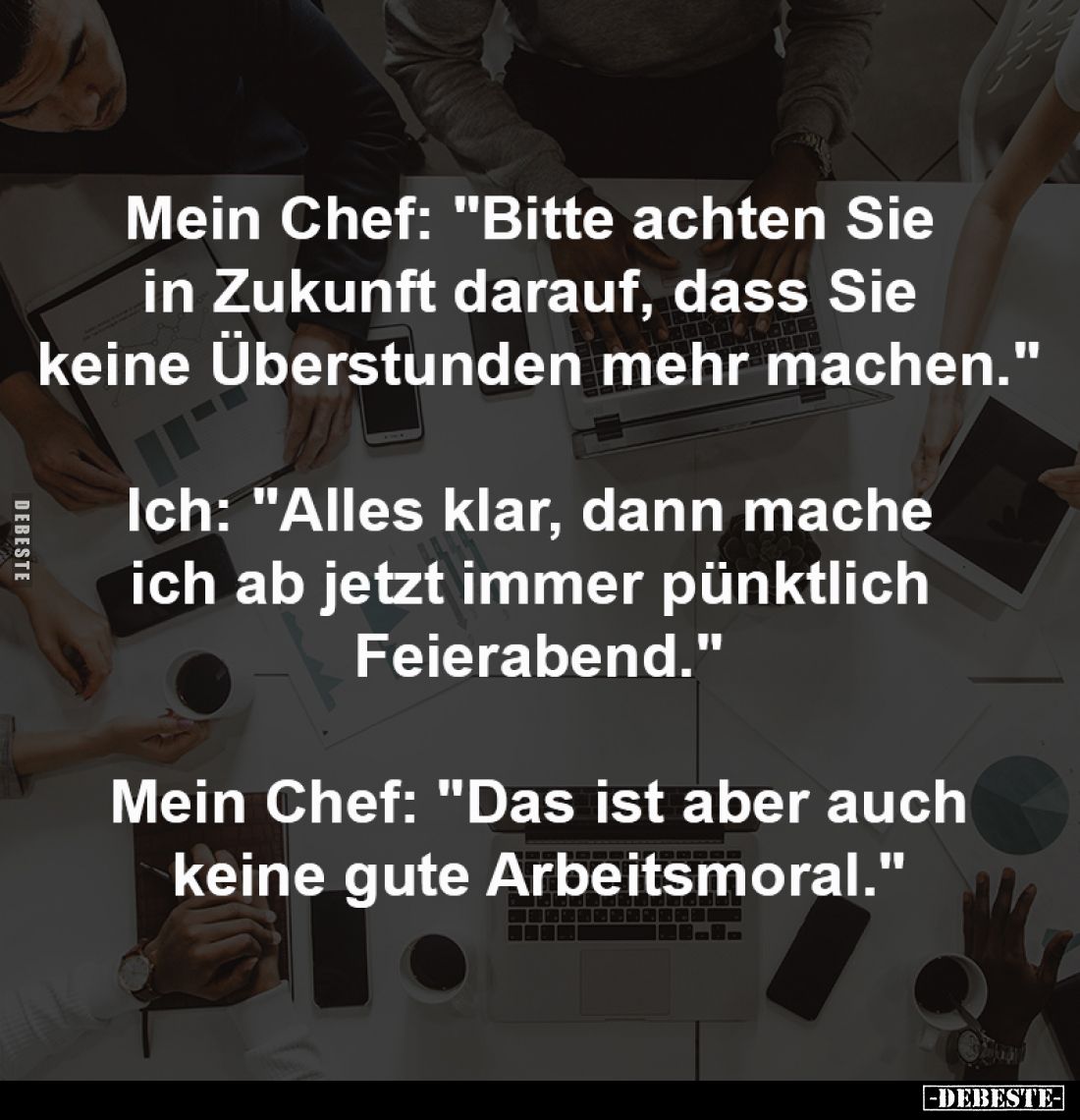 Mein Chef: "Bitte achten Sie 
in Zukunft darauf, dass Sie 
keine Überstunden mehr machen."
-
Ich: "Alles k...
