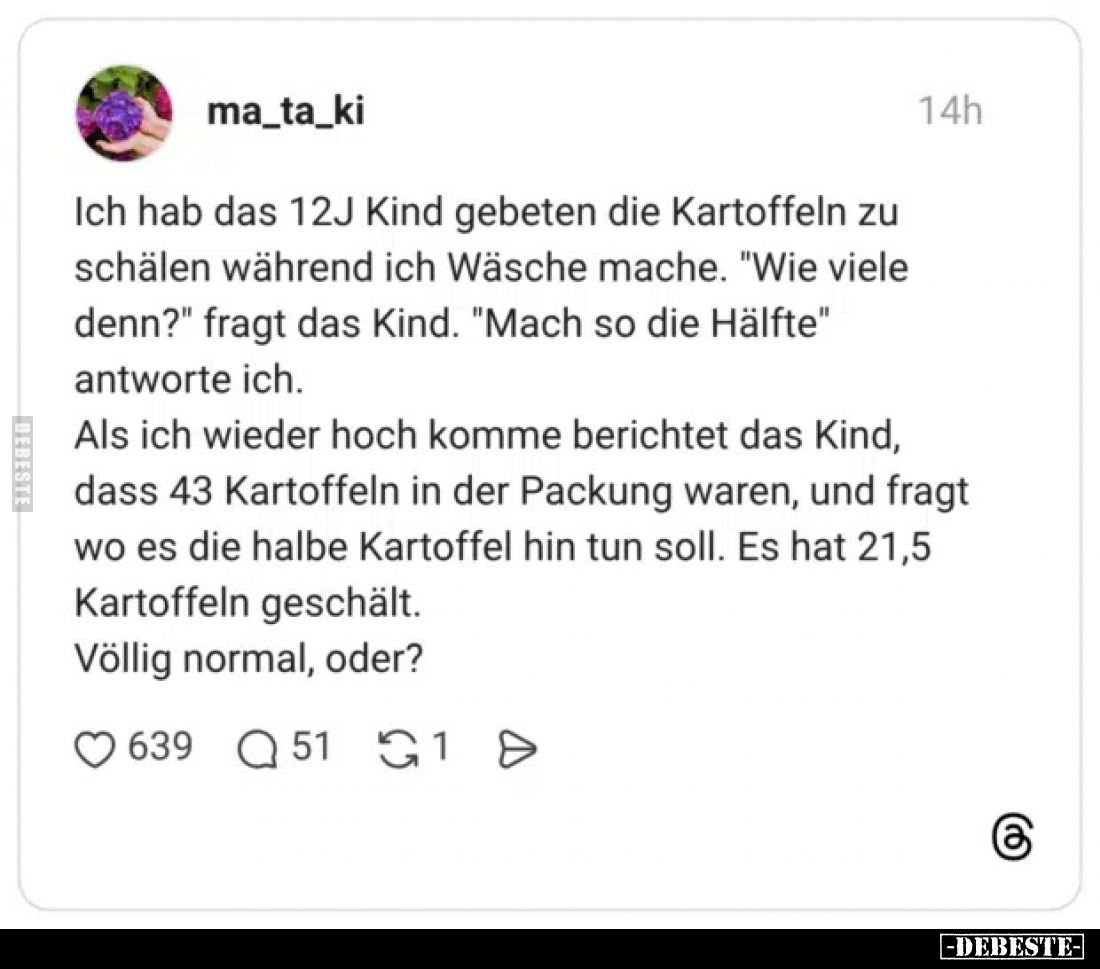 Ich hab das 12J Kind gebeten die Kartoffeln zu schälen während ich Wäsche mache. "Wie viele denn?" fragt das Kind. ...