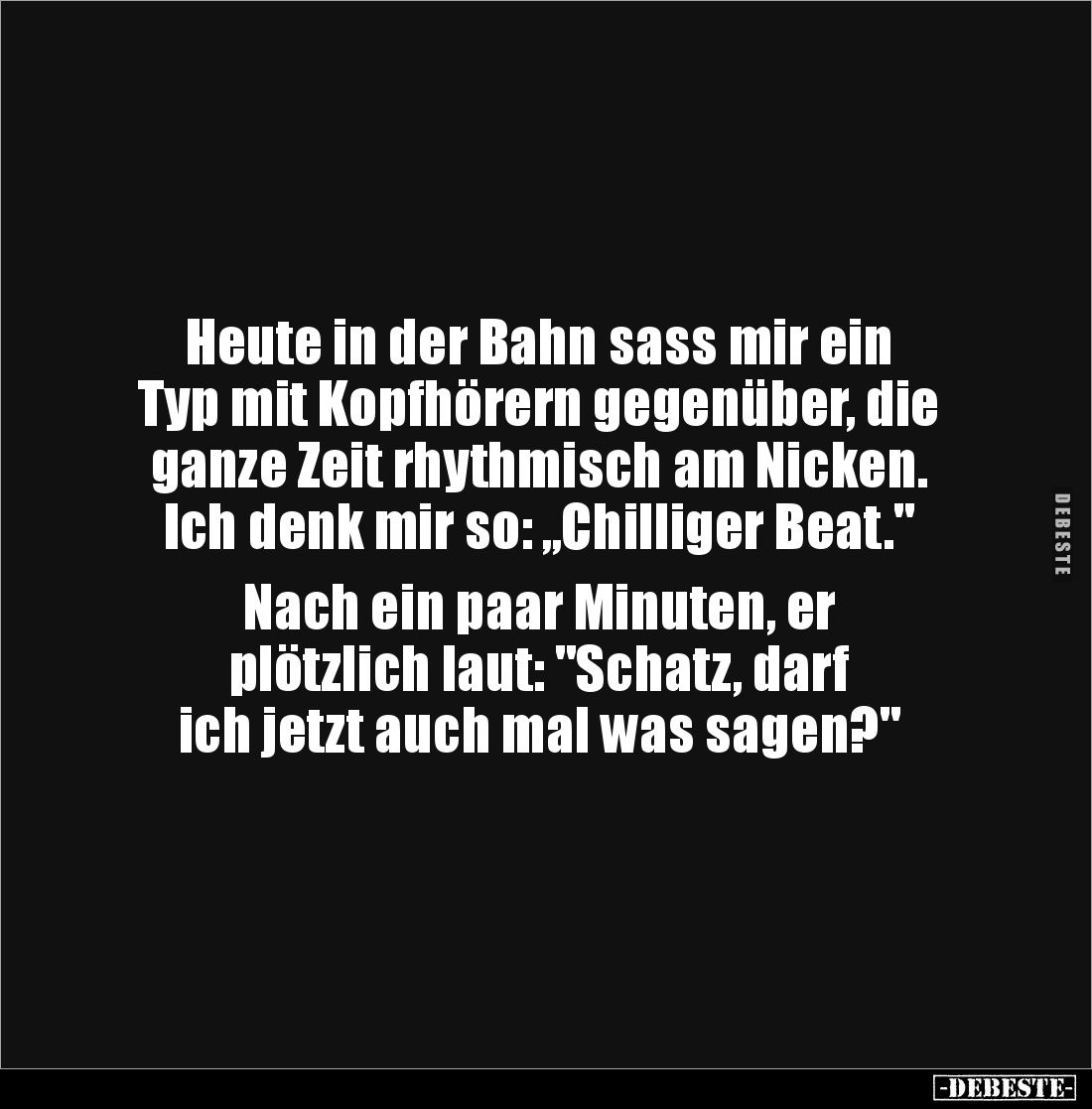 Heute in der Bahn sass mir ein 
Typ mit Kopfhörern gegenüber, die 
ganze Zeit rhythmisch am Nicken. 
Ich denk mir so: ,,Ch...