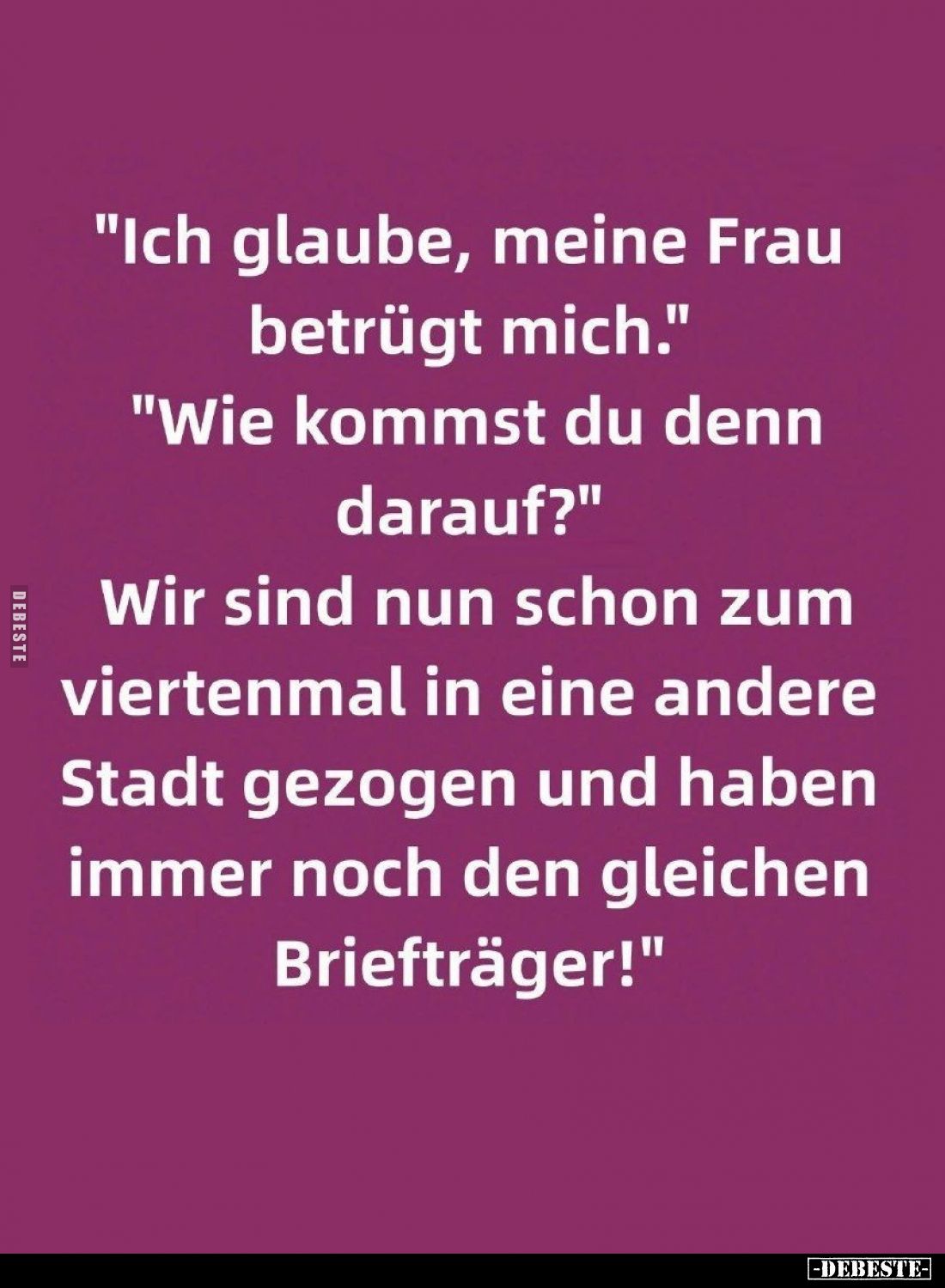 "Ich glaube, meine Frau betrügt mich." -
"Wie kommst du denn darauf?"
-
"Wir sind nun schon zum v...