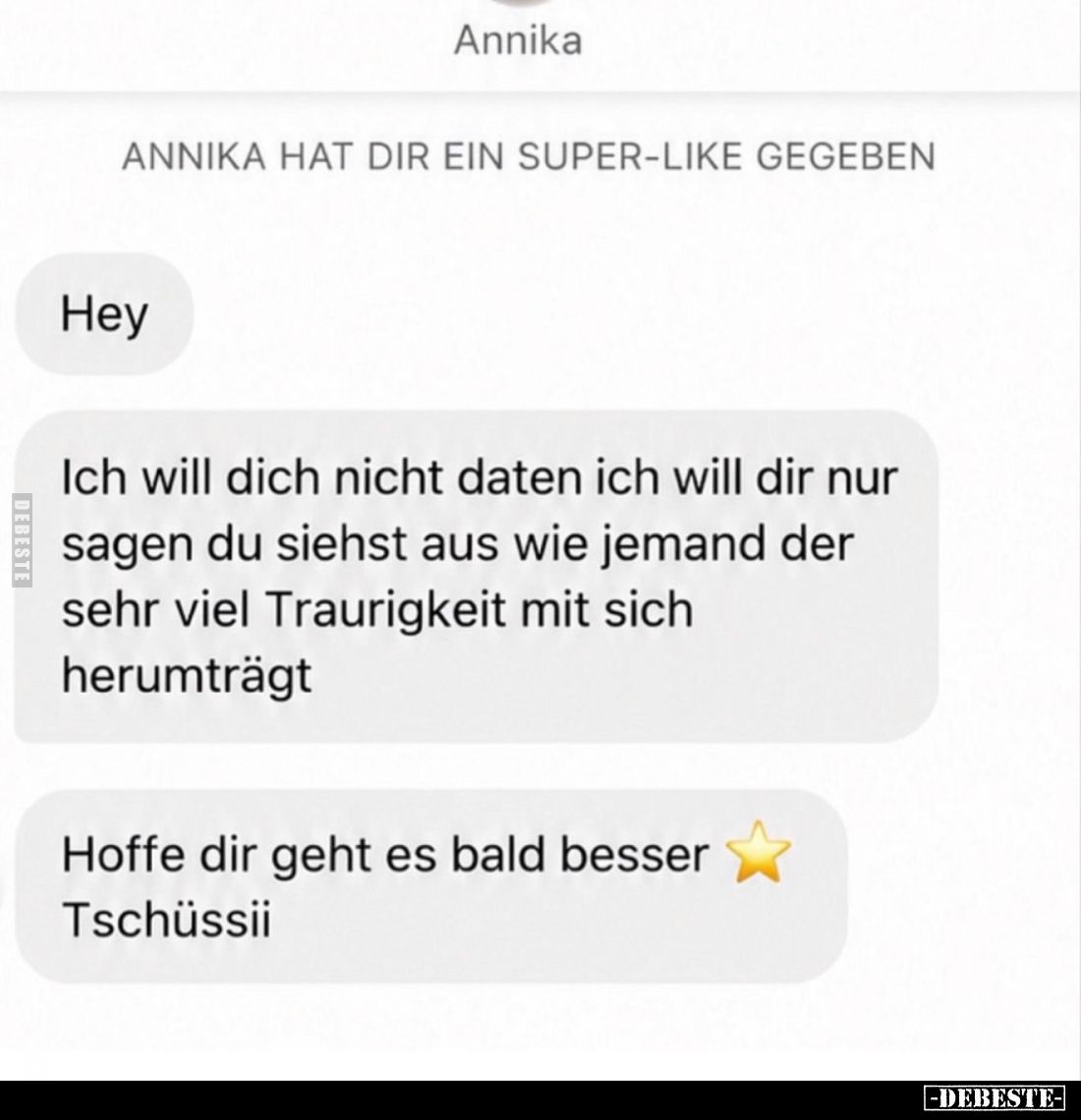 Hey.
Ich will dich nicht daten ich will dir nur sagen du siehst aus wie jemand der sehr viel Traurigkeit mit sich herumträgt...