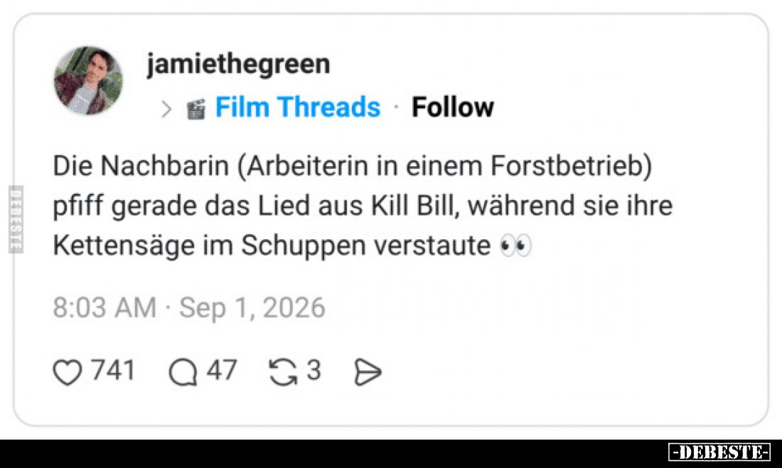 Die Nachbarin (Arbeiterin in einem Forstbetrieb) pfiff gerade das Lied aus Kill Bill, während sie ihre Kettensäge im Schuppen...