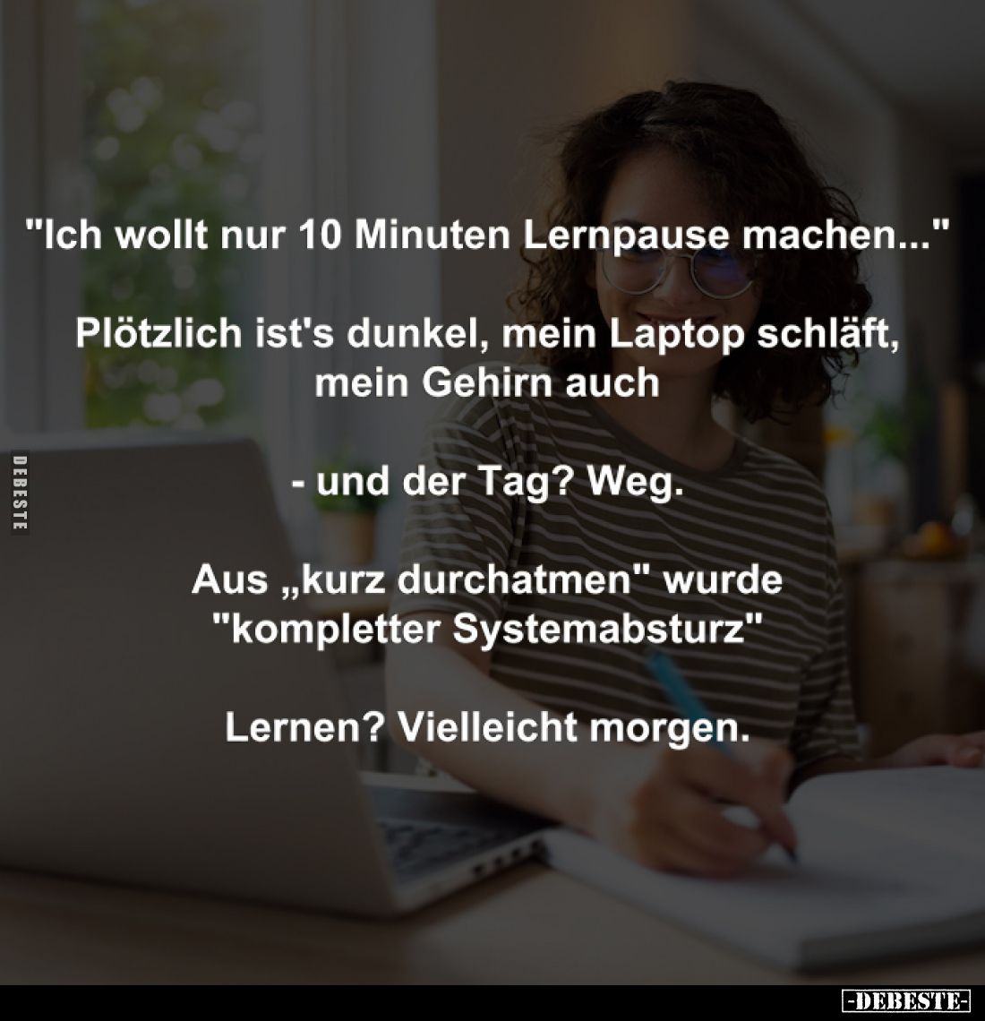 "Ich wollt nur 10 Minuten Lernpause machen..." -
Plötzlich ist's dunkel, mein Laptop schläft, mein Gehirn auch. -
...