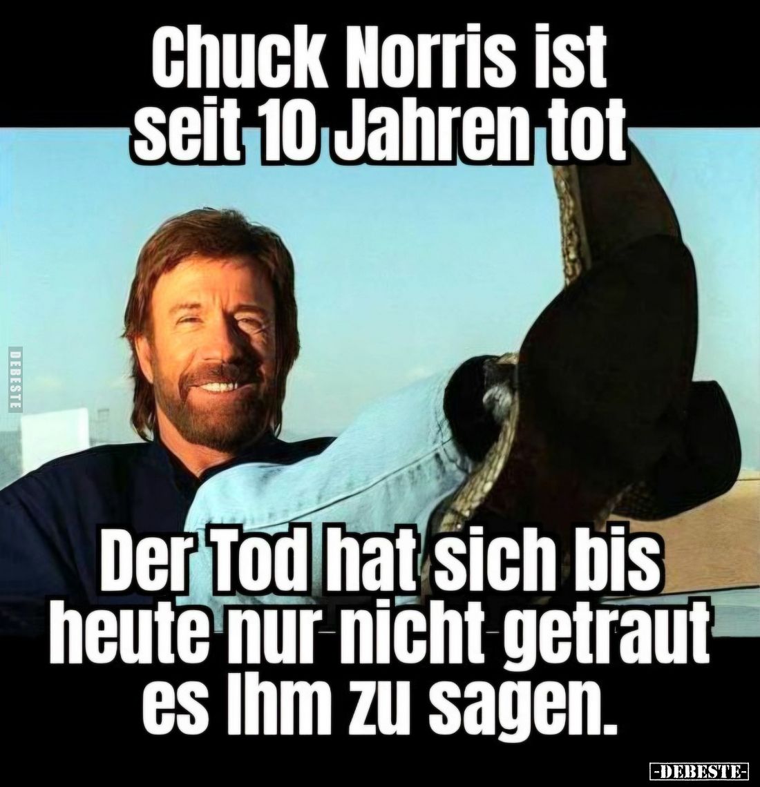 Chuck Norris ist seit 10 Jahren tot.
Der Tod hat sich bis heute nur nicht getraut es Ihm zu sagen.
