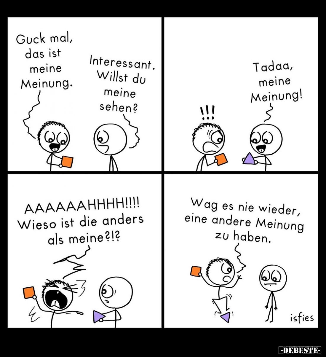 Guck mal, das ist meine Meinung. -
Interessant. Willst du meine sehen? -
Tadaa, meine Meinung! - AAAAAAHHHH!!!! Wieso ist d...
