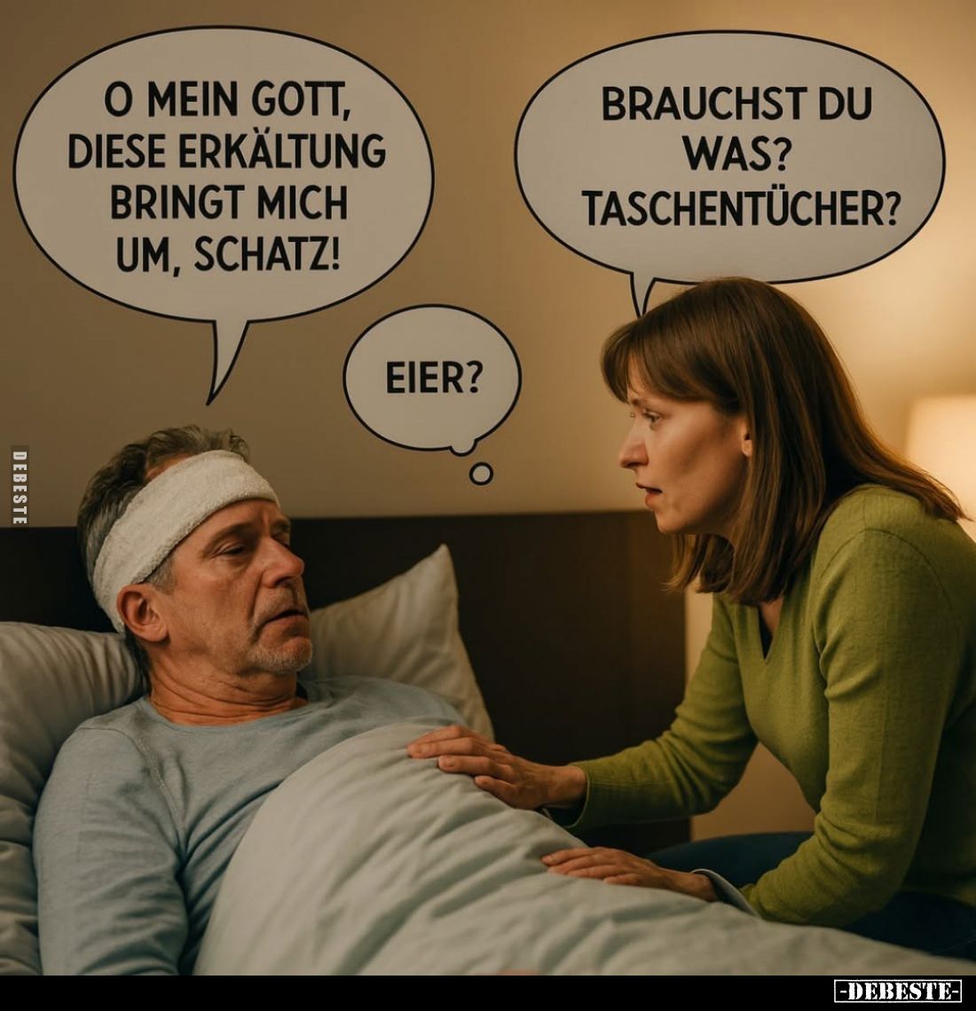 O mein Gott, diese Erkältung bringt mich um, Schatz! -
Brauchst du was? Taschentücher? - Eier?