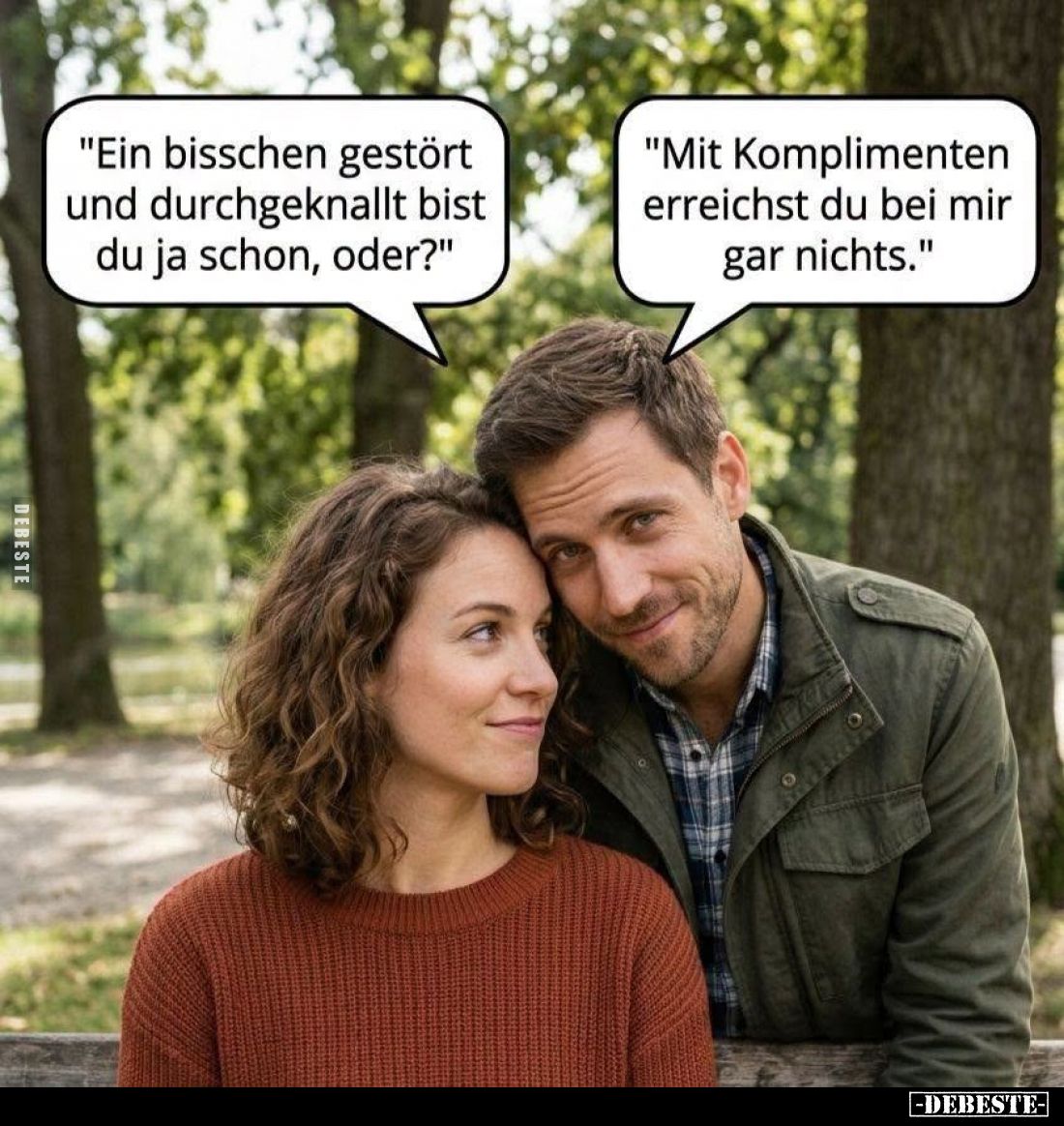 "Ein bisschen gestört und durchgeknallt bist du ja schon, oder?"
"Mit Komplimenten erreichst du bei mir gar n...