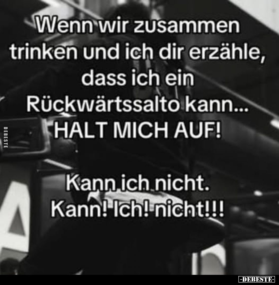 Wenn wir zusammen trinken und ich dir erzähle, dass ich ein Rückwärtssalto kann... HALT MICH AUF!
Kann ich nicht. Kann! Ich!...