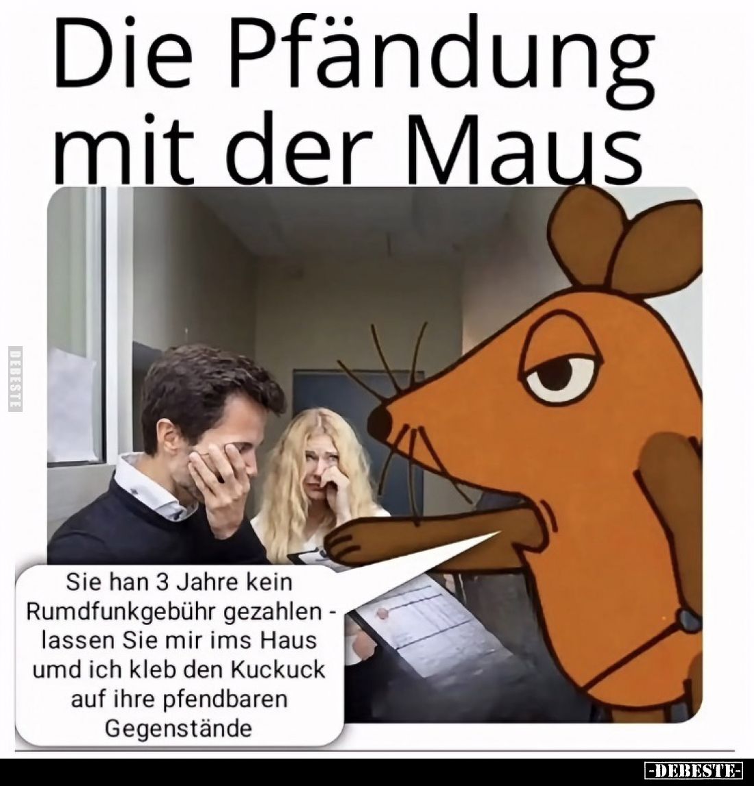 Die Pfändung mit der Maus.

Sie hat 3 Jahre kein
Rundfunkgebühr gezahlt -
lassen Sie mir ins Haus
und ich kleb den Kucku...