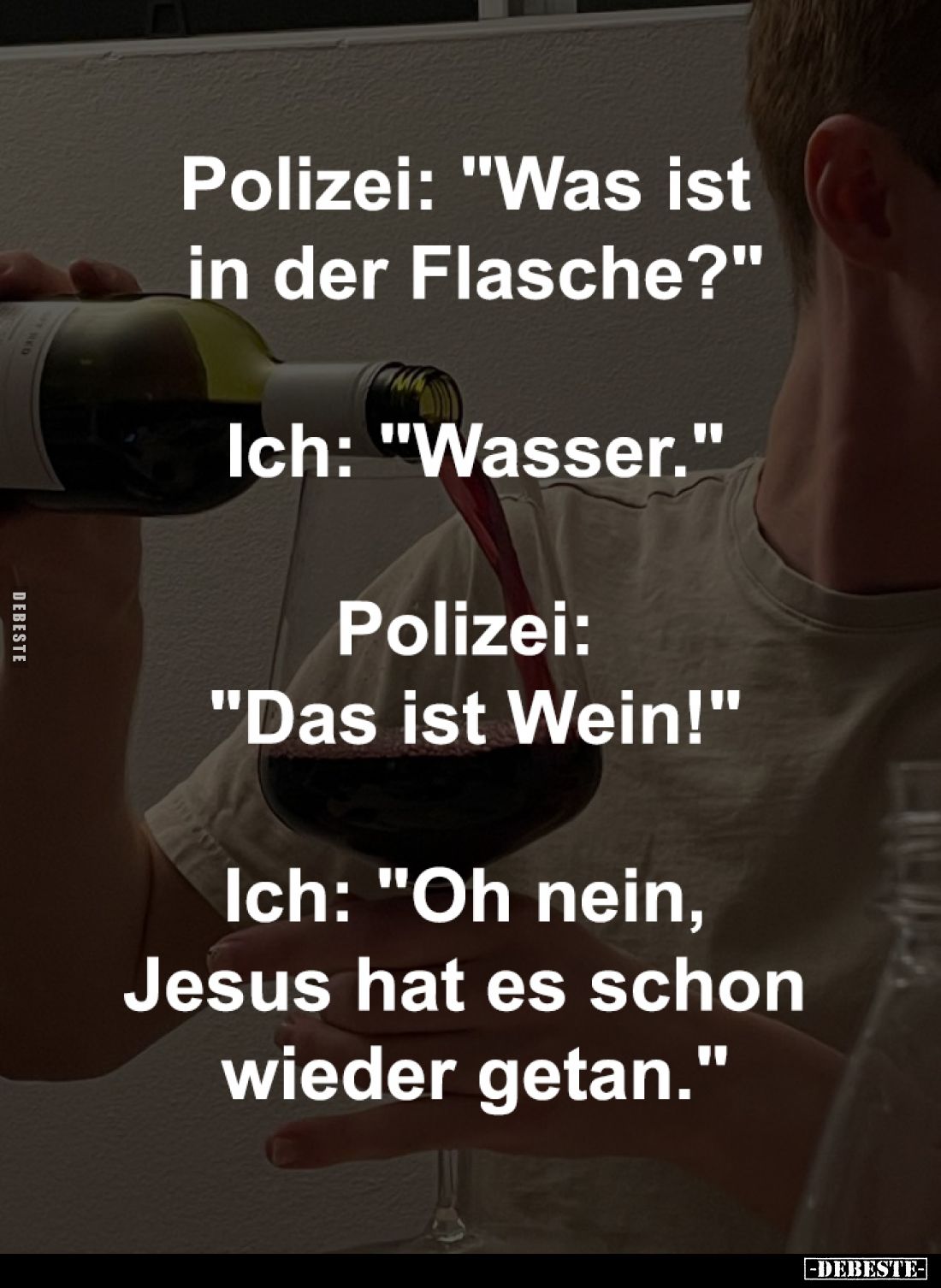 Polizei: "Was ist 
in der Flasche?"
-
Ich: "Wasser."
-
Polizei: 
"Das ist Wein!"
-
Ich:...