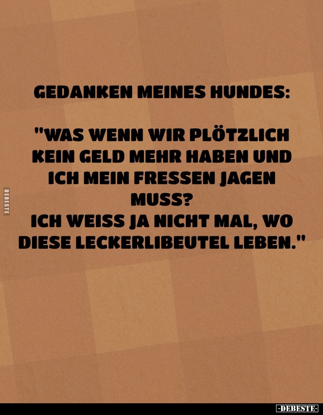 Gedanken meines Hundes:
"Was wenn wir plötzlich kein Geld mehr haben und ich mein Fressen jagen muss?
Ich weiss ja nic...