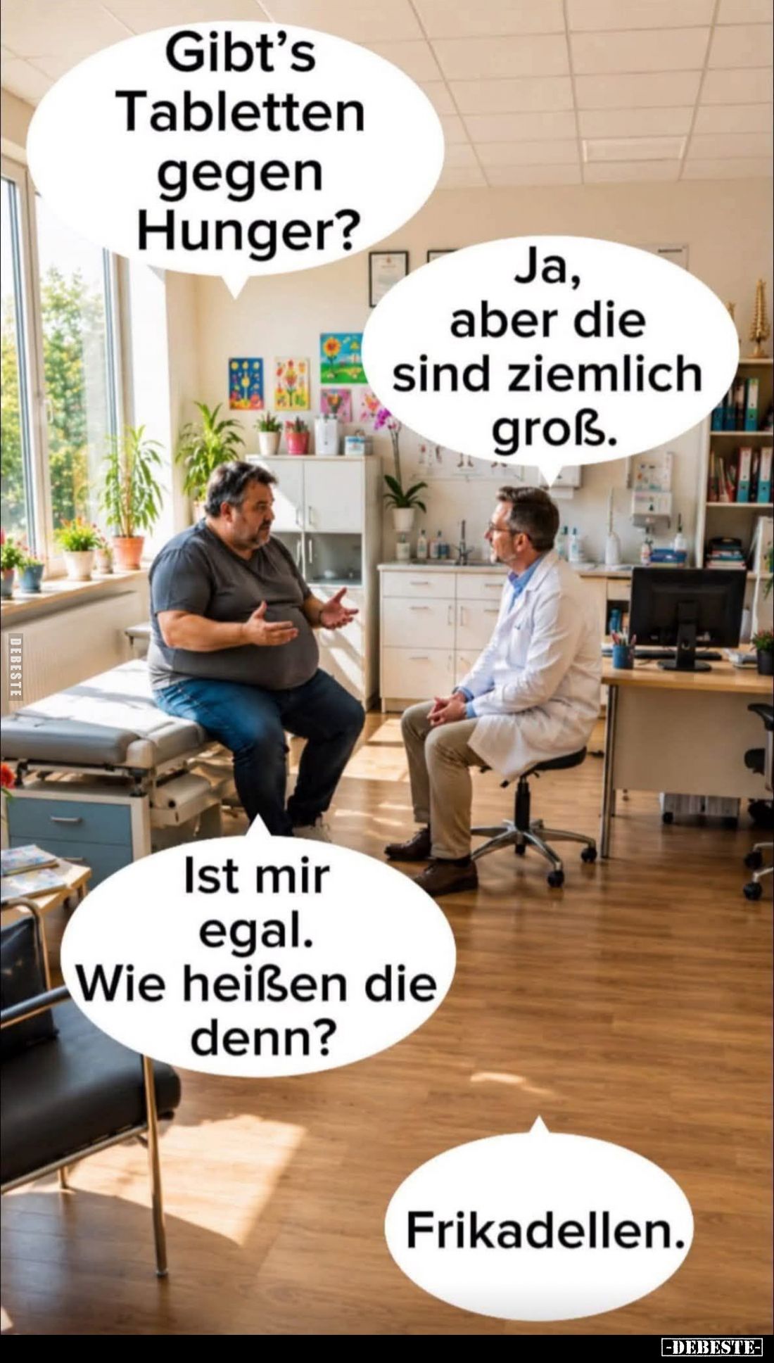 Gibt's Tabletten gegen Hunger? -
Ja, aber die sind ziemlich groß. -
Ist mir egal.
Wie heißen die denn? -
Frikadellen.